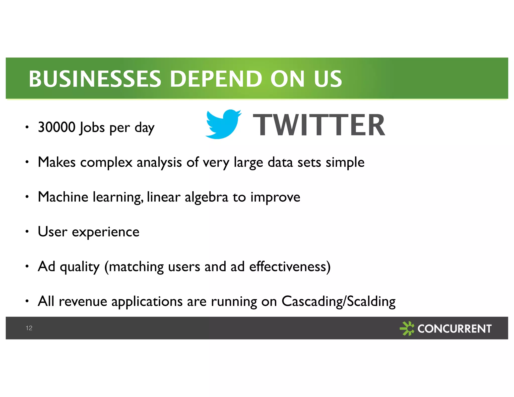 BUSINESSES DEPEND ON US 
• 30000 Jobs per day! 
• Makes complex analysis of very large data sets simple! 
• Machine learning, linear algebra to improve! 
• User experience! 
• Ad quality (matching users and ad effectiveness)! 
• All revenue applications are running on Cascading/Scalding! 
12 
TWITTER 
 