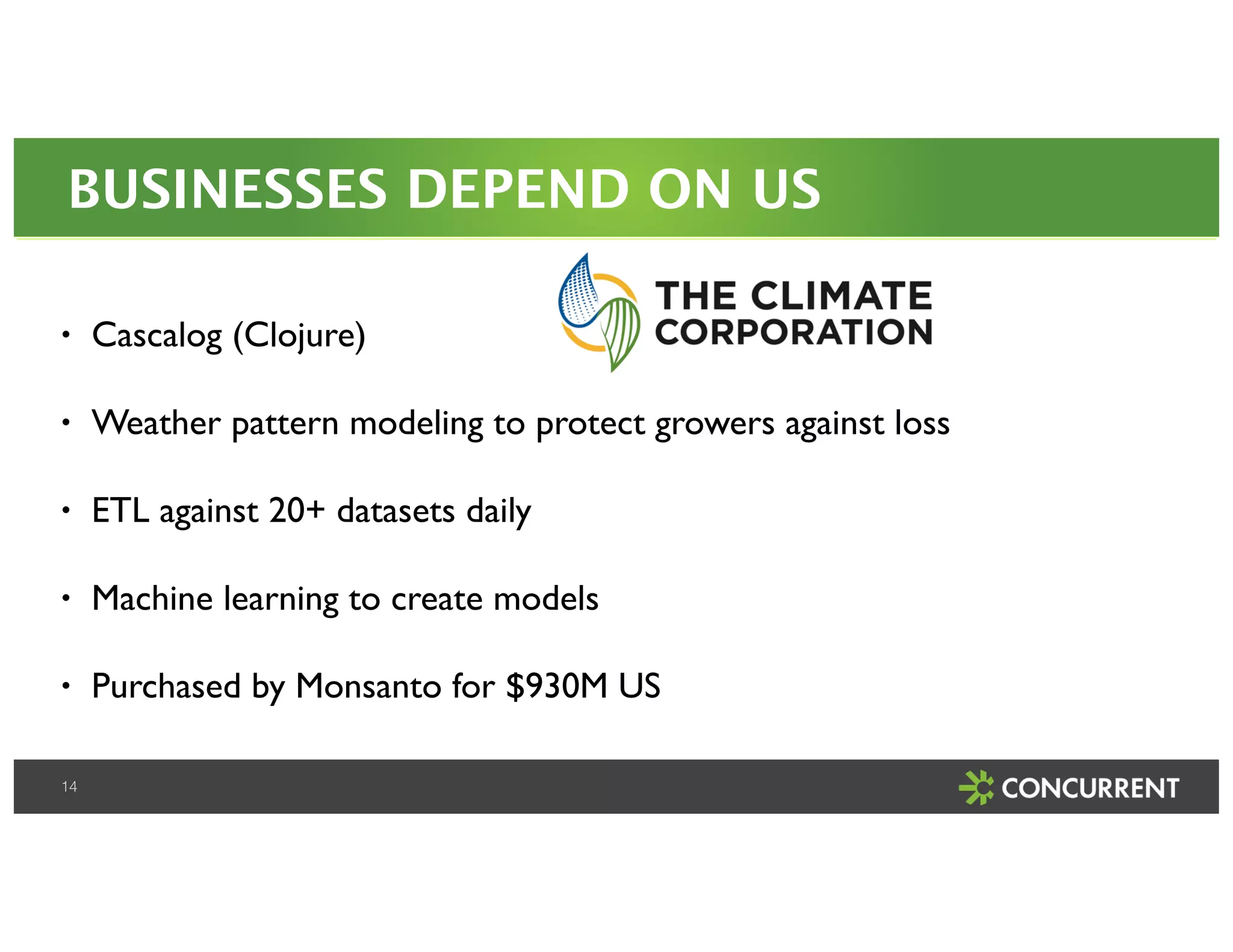 BUSINESSES DEPEND ON US 
• Cascalog (Clojure)! 
• Weather pattern modeling to protect growers against loss! 
• ETL against 20+ datasets daily! 
• Machine learning to create models! 
• Purchased by Monsanto for $930M US 
14 
 