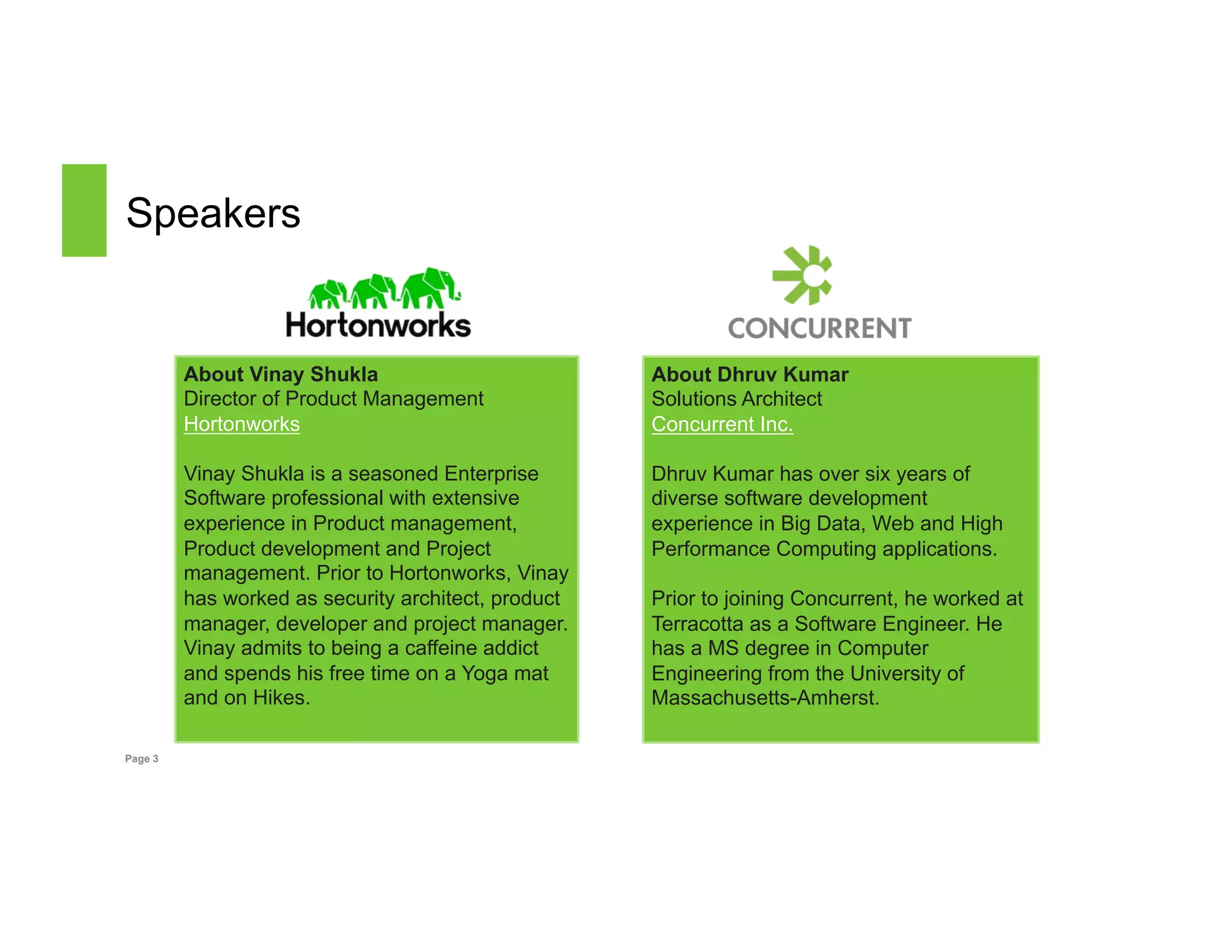 Speakers 
Page 3 
About Dhruv Kumar 
Solutions Architect 
Concurrent Inc. 
Dhruv Kumar has over six years of 
diverse software development 
experience in Big Data, Web and High 
Performance Computing applications. 
Prior to joining Concurrent, he worked at 
Terracotta as a Software Engineer. He 
has a MS degree in Computer 
Engineering from the University of 
Massachusetts-Amherst. 
About Vinay Shukla 
Director of Product Management 
Hortonworks 
Vinay Shukla is a seasoned Enterprise 
Software professional with extensive 
experience in Product management, 
Product development and Project 
management. Prior to Hortonworks, Vinay 
has worked as security architect, product 
manager, developer and project manager. 
Vinay admits to being a caffeine addict 
and spends his free time on a Yoga mat 
and on Hikes. 
 