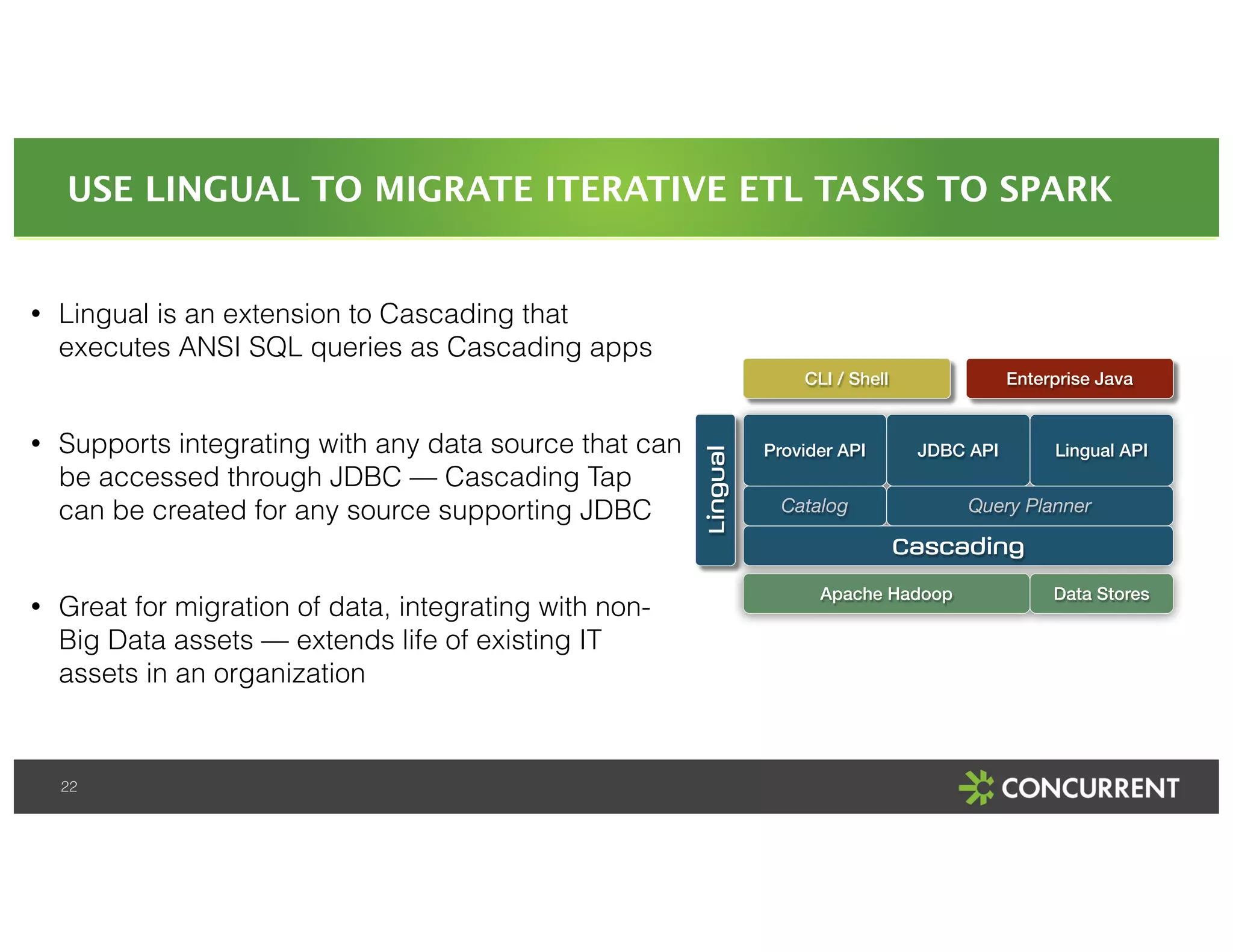 USE LINGUAL TO MIGRATE ITERATIVE ETL TASKS TO SPARK 
• Lingual is an extension to Cascading that 
executes ANSI SQL queries as Cascading apps 
! 
• Supports integrating with any data source that can 
be accessed through JDBC — Cascading Tap 
can be created for any source supporting JDBC 
! 
• Great for migration of data, integrating with non- 
Big Data assets — extends life of existing IT 
assets in an organization 
22 
CLI / Shell Enterprise Java 
Provider API JDBC API Lingual API 
Query Planner 
Cascading 
Apache Hadoop 
Lingual 
Data Stores 
Catalog 
 