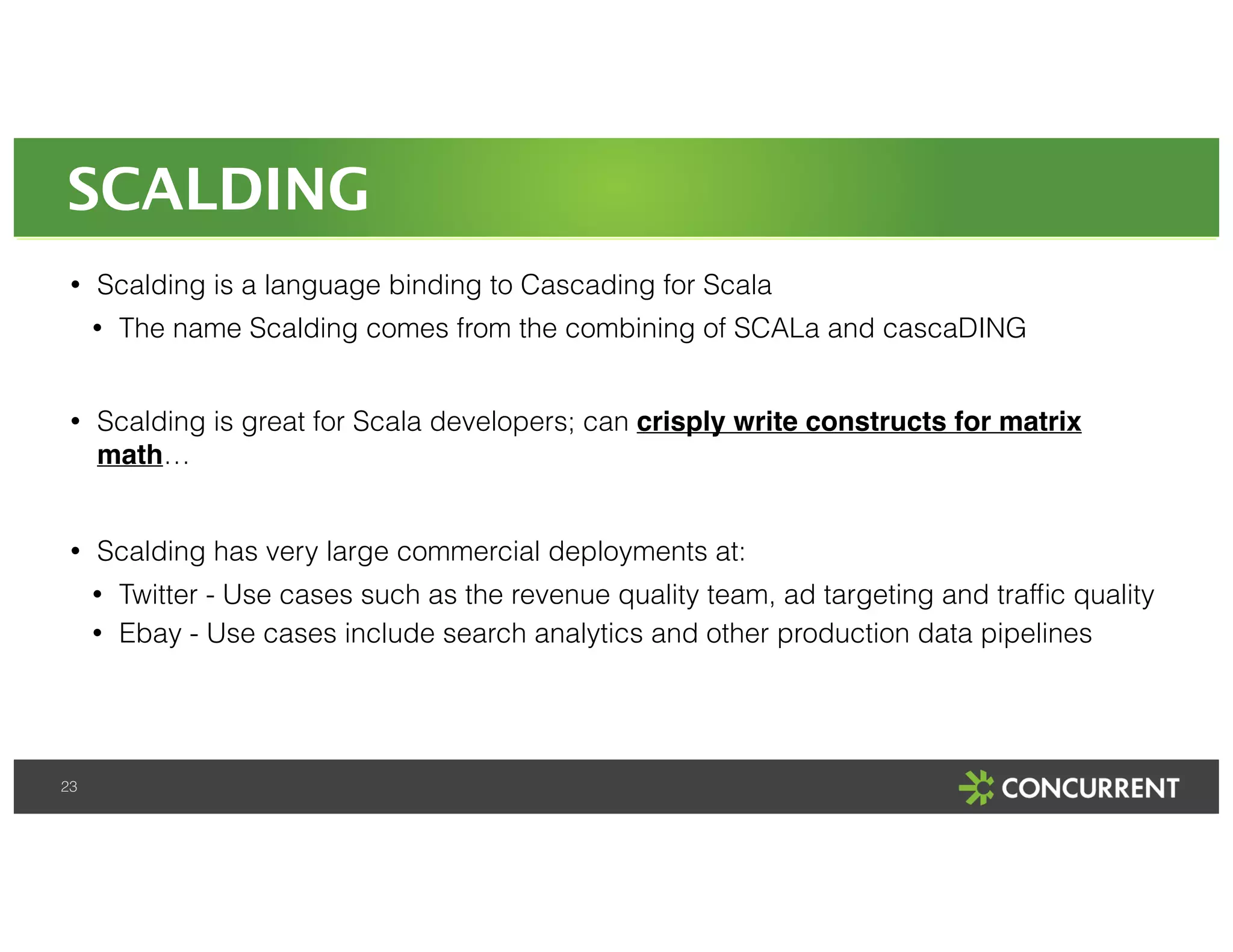 SCALDING 
• Scalding is a language binding to Cascading for Scala 
23 
• The name Scalding comes from the combining of SCALa and cascaDING 
! 
• Scalding is great for Scala developers; can crisply write constructs for matrix 
math… 
! 
• Scalding has very large commercial deployments at: 
• Twitter - Use cases such as the revenue quality team, ad targeting and traffic quality 
• Ebay - Use cases include search analytics and other production data pipelines 
 