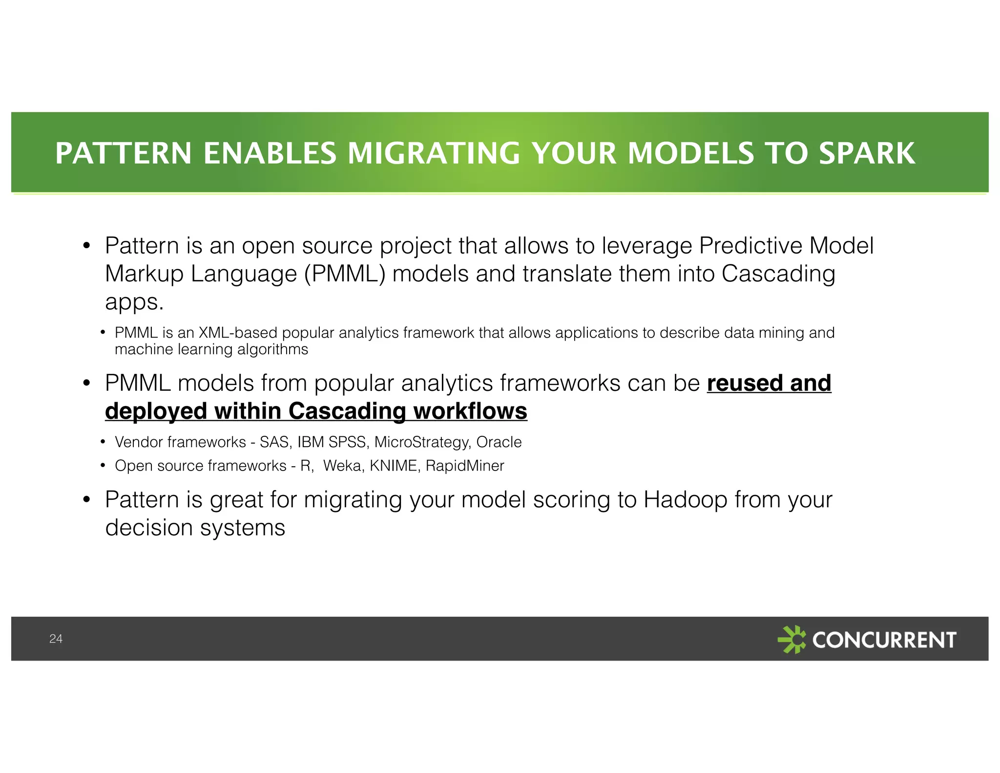 PATTERN ENABLES MIGRATING YOUR MODELS TO SPARK 
24 
• Pattern is an open source project that allows to leverage Predictive Model 
Markup Language (PMML) models and translate them into Cascading 
apps. 
• PMML is an XML-based popular analytics framework that allows applications to describe data mining and 
machine learning algorithms 
• PMML models from popular analytics frameworks can be reused and 
deployed within Cascading workflows! 
• Vendor frameworks - SAS, IBM SPSS, MicroStrategy, Oracle 
• Open source frameworks - R, Weka, KNIME, RapidMiner 
• Pattern is great for migrating your model scoring to Hadoop from your 
decision systems 
 