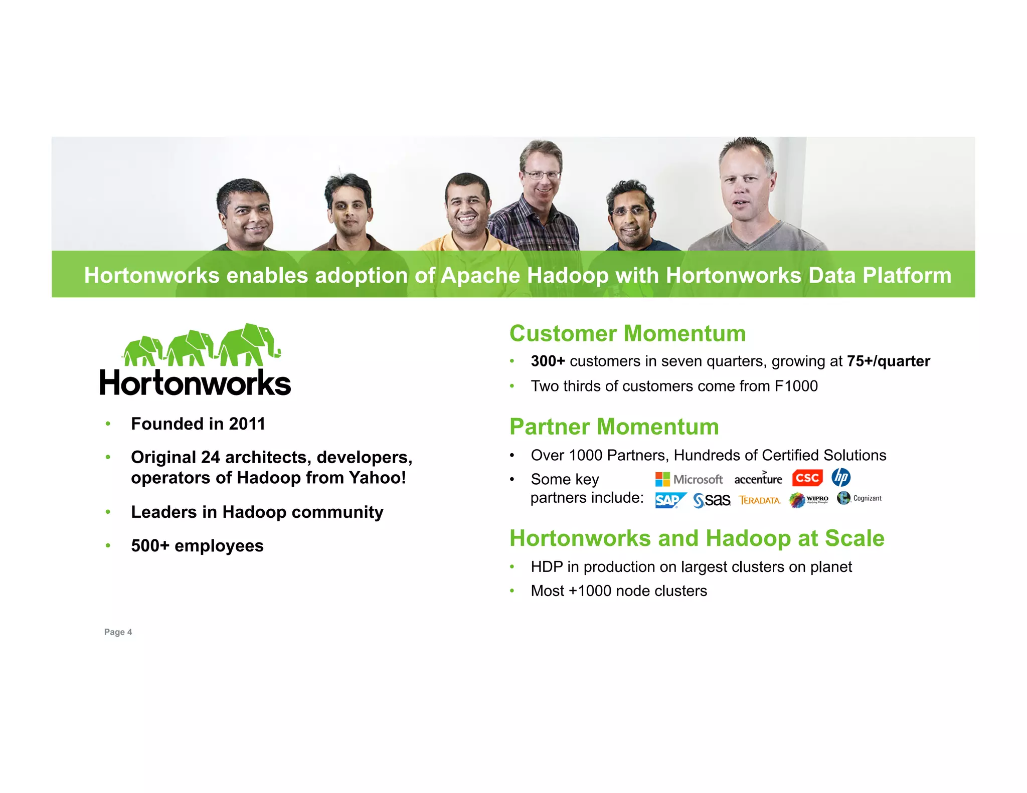 Hortonworks enables adoption of Apache Hadoop with Hortonworks Data Platform 
• Founded in 2011 
• Original 24 architects, developers, 
operators of Hadoop from Yahoo! 
• Leaders in Hadoop community 
• 500+ employees 
Page 4 
Customer Momentum 
• 300+ customers in seven quarters, growing at 75+/quarter 
• Two thirds of customers come from F1000 
Partner Momentum 
• Over 1000 Partners, Hundreds of Certified Solutions 
• Some key 
partners include: 
Hortonworks and Hadoop at Scale 
• HDP in production on largest clusters on planet 
• Most +1000 node clusters 
 