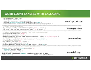 WORD COUNT EXAMPLE WITH CASCADING 
5 
! 
! 
String docPath = args[ 0 ];! 
String wcPath = args[ 1 ];! 
Properties properties = new Properties();! 
AppProps.setApplicationJarClass( properties, Main.class );! 
HadoopFlowConnector flowConnector = new HadoopFlowConnector( properties );! 
! 
configuration 
integration 
! 
// create source and sink taps! 
Tap docTap = new Hfs( new TextDelimited( true, "t" ), docPath );! 
Tap wcTap = new Hfs( new TextDelimited( true, "t" ), wcPath );! 
! 
processing 
// specify a regex to split "document" text lines into token stream! 
Fields token = new Fields( "token" );! 
Fields text = new Fields( "text" );! 
RegexSplitGenerator splitter = new RegexSplitGenerator( token, "[ [](),.]" );! 
// only returns "token"! 
Pipe docPipe = new Each( "token", text, splitter, Fields.RESULTS );! 
// determine the word counts! 
Pipe wcPipe = new Pipe( "wc", docPipe );! 
wcPipe = new GroupBy( wcPipe, token );! 
wcPipe = new Every( wcPipe, Fields.ALL, new Count(), Fields.ALL );! 
scheduling 
! 
// connect the taps, pipes, etc., into a flow definition! 
FlowDef flowDef = FlowDef.flowDef().setName( "wc" )! 
.addSource( docPipe, docTap )! 
.addTailSink( wcPipe, wcTap );! 
// create the Flow! 
Flow wcFlow = flowConnector.connect( flowDef ); // <<-- Unit of Work! 
wcFlow.complete(); // <<-- Runs jobs on Cluster 
 
