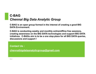C-BAG 
Chennai Big Data Analytic Group 
C-BAG is an open group formed in the interest of creating a good BIG 
DATA Environment. 
C-BAG is conducting weekly and monthly online/offline free sessions, 
creating awareness on the BIG DATA technologies and support BIG DATA 
initiatives. C-BAGs aim is to be a one stop place for all BIG DATA queries, 
discussions and support ! 
Contact Us : 
chennaibigdataanalyticgroup@gmail.com 
Page 2 
 