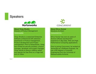 Speakers 
Page 3 
About Dhruv Kumar 
Solutions Architect 
Concurrent Inc. 
Dhruv Kumar has over six years of 
diverse software development 
experience in Big Data, Web and High 
Performance Computing applications. 
Prior to joining Concurrent, he worked at 
Terracotta as a Software Engineer. He 
has a MS degree in Computer 
Engineering from the University of 
Massachusetts-Amherst. 
About Vinay Shukla 
Director of Product Management 
Hortonworks 
Vinay Shukla is a seasoned Enterprise 
Software professional with extensive 
experience in Product management, 
Product development and Project 
management. Prior to Hortonworks, Vinay 
has worked as security architect, product 
manager, developer and project manager. 
Vinay admits to being a caffeine addict 
and spends his free time on a Yoga mat 
and on Hikes. 
 