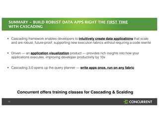 SUMMARY - BUILD ROBUST DATA APPS RIGHT THE FIRST TIME 
WITH CASCADING 
• Cascading framework enables developers to intuitively create data applications that scale 
and are robust, future-proof, supporting new execution fabrics without requiring a code rewrite 
! 
• Driven — an application visualization product — provides rich insights into how your 
applications executes, improving developer productivity by 10x 
! 
• Cascading 3.0 opens up the query planner — write apps once, run on any fabric 
18 
Concurrent offers training classes for Cascading & Scalding 
 