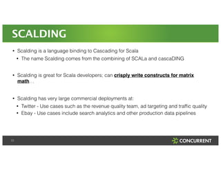SCALDING 
• Scalding is a language binding to Cascading for Scala 
23 
• The name Scalding comes from the combining of SCALa and cascaDING 
! 
• Scalding is great for Scala developers; can crisply write constructs for matrix 
math… 
! 
• Scalding has very large commercial deployments at: 
• Twitter - Use cases such as the revenue quality team, ad targeting and traffic quality 
• Ebay - Use cases include search analytics and other production data pipelines 
 