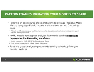 PATTERN ENABLES MIGRATING YOUR MODELS TO SPARK 
24 
• Pattern is an open source project that allows to leverage Predictive Model 
Markup Language (PMML) models and translate them into Cascading 
apps. 
• PMML is an XML-based popular analytics framework that allows applications to describe data mining and 
machine learning algorithms 
• PMML models from popular analytics frameworks can be reused and 
deployed within Cascading workflows! 
• Vendor frameworks - SAS, IBM SPSS, MicroStrategy, Oracle 
• Open source frameworks - R, Weka, KNIME, RapidMiner 
• Pattern is great for migrating your model scoring to Hadoop from your 
decision systems 
 