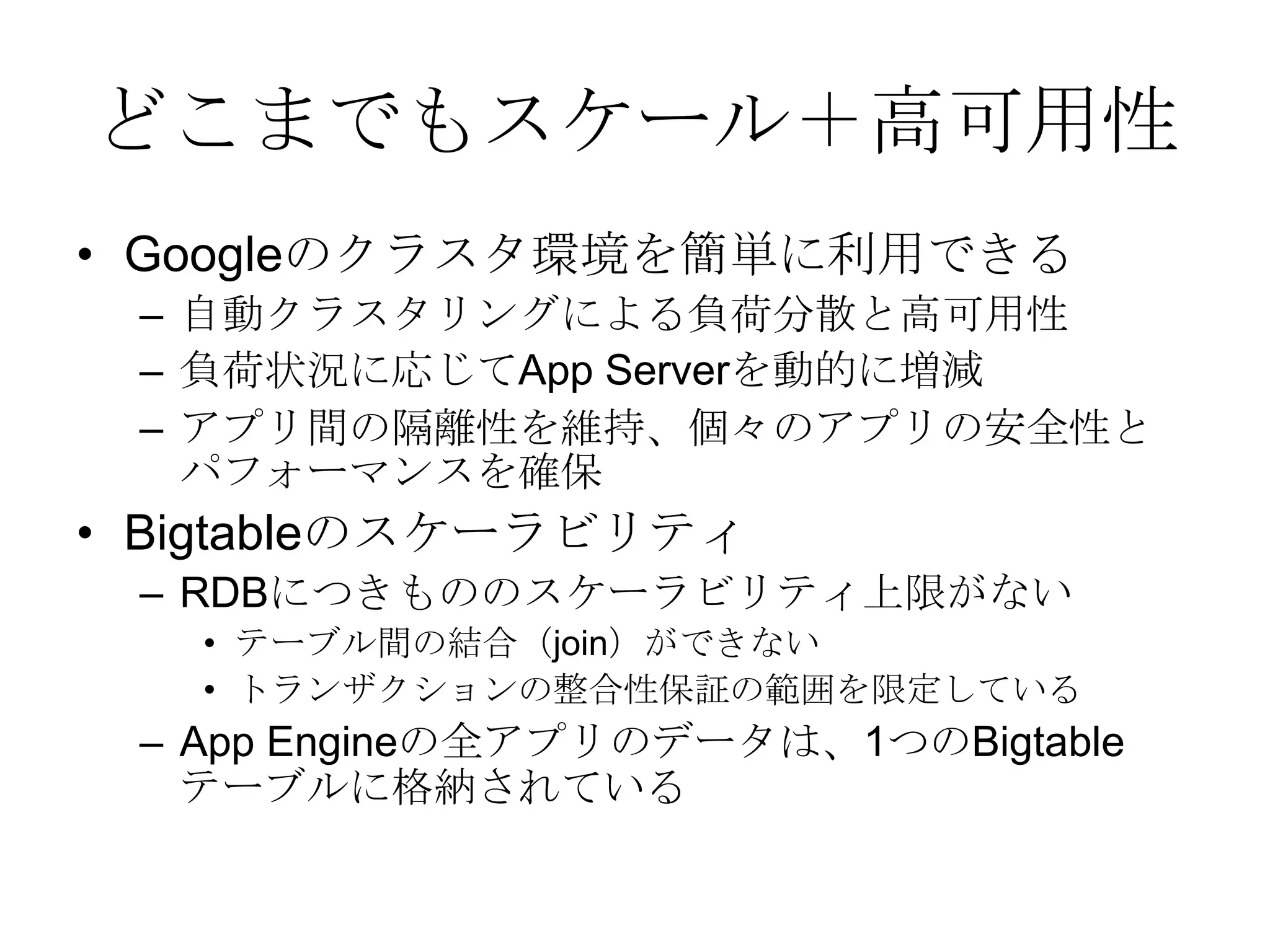 どこまでもスケール＋高可用性Googleのクラスタ環境を簡単に利用できる 自動クラスタリングによる負荷分散と高可用性負荷状況に応じてApp Serverを動的に増減 アプリ間の隔離性を維持、個々のアプリの安全性とパフォーマンスを確保BigtableのスケーラビリティRDBにつきもののスケーラビリティ上限がないテーブル間の結合（join）ができないトランザクションの整合性保証の範囲を限定しているApp Engineの全アプリのデータは、1つのBigtableテーブルに格納されている