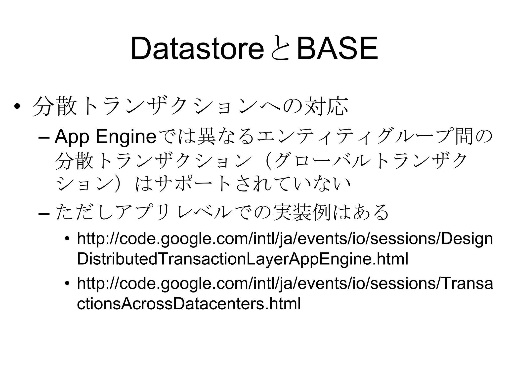 DatastoreとBASE分散トランザクションへの対応 App Engineでは異なるエンティティグループ間の分散トランザクション（グローバルトランザクション）はサポートされていないただしアプリレベルでの実装例はある http://code.google.com/intl/ja/events/io/sessions/DesignDistributedTransactionLayerAppEngine.html http://code.google.com/intl/ja/events/io/sessions/TransactionsAcrossDatacenters.html 