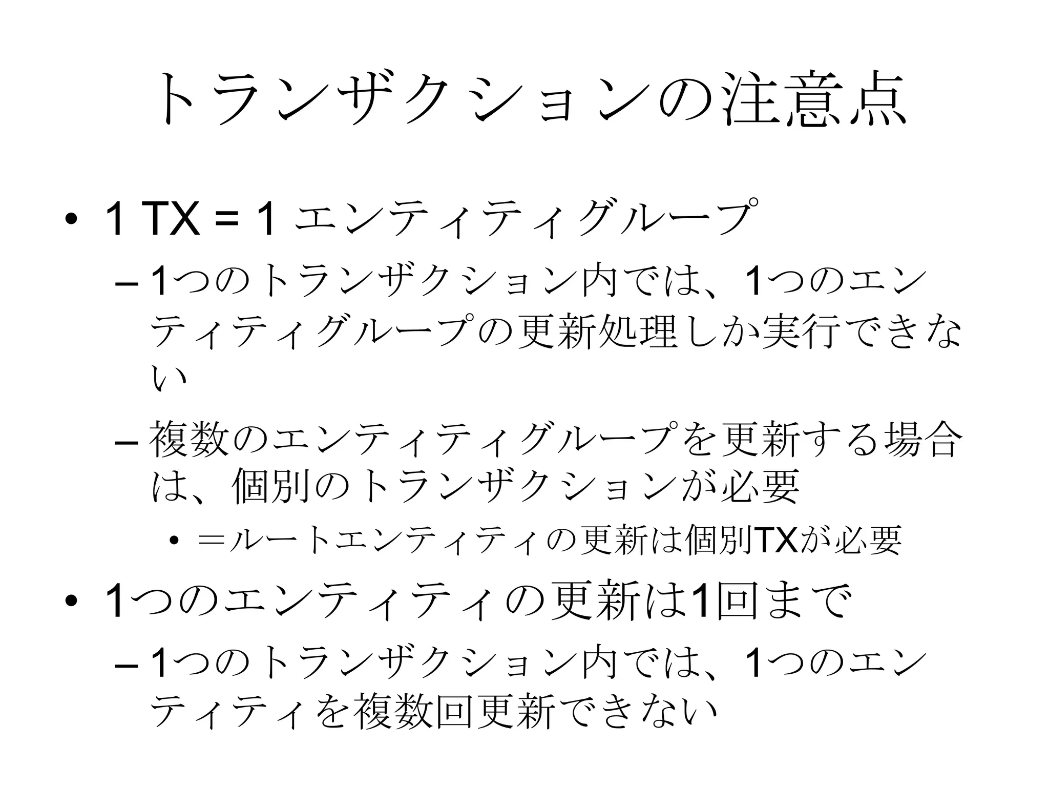 トランザクションの注意点1 TX = 1 エンティティグループ1つのトランザクション内では、1つのエンティティグループの更新処理しか実行できない複数のエンティティグループを更新する場合は、個別のトランザクションが必要＝ルートエンティティの更新は個別TXが必要1つのエンティティの更新は1回まで1つのトランザクション内では、1つのエンティティを複数回更新できない