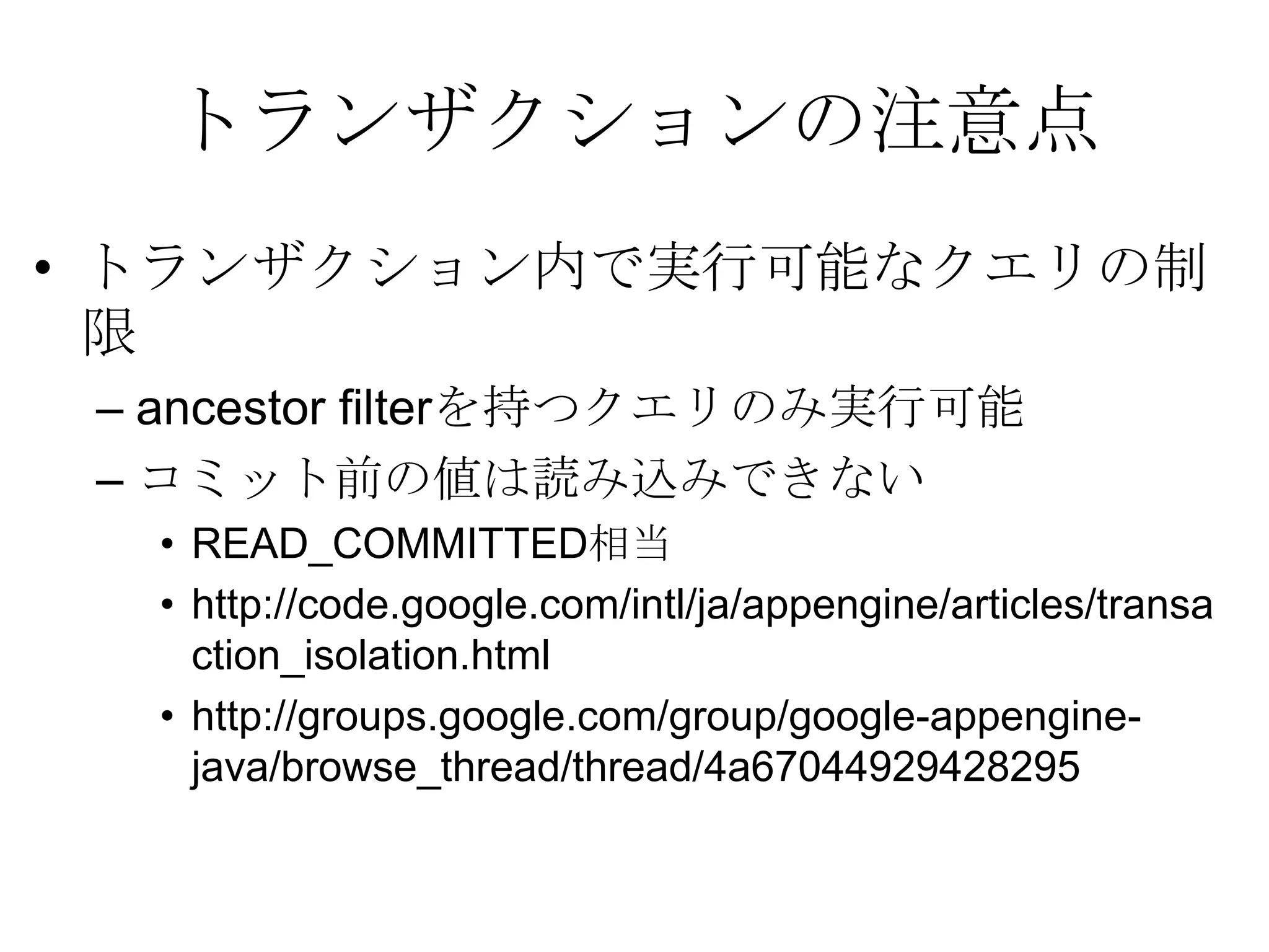 トランザクションの注意点トランザクション内で実行可能なクエリの制限ancestor filterを持つクエリのみ実行可能コミット前の値は読み込みできないREAD_COMMITTED相当http://code.google.com/intl/ja/appengine/articles/transaction_isolation.html http://groups.google.com/group/google-appengine-java/browse_thread/thread/4a67044929428295 