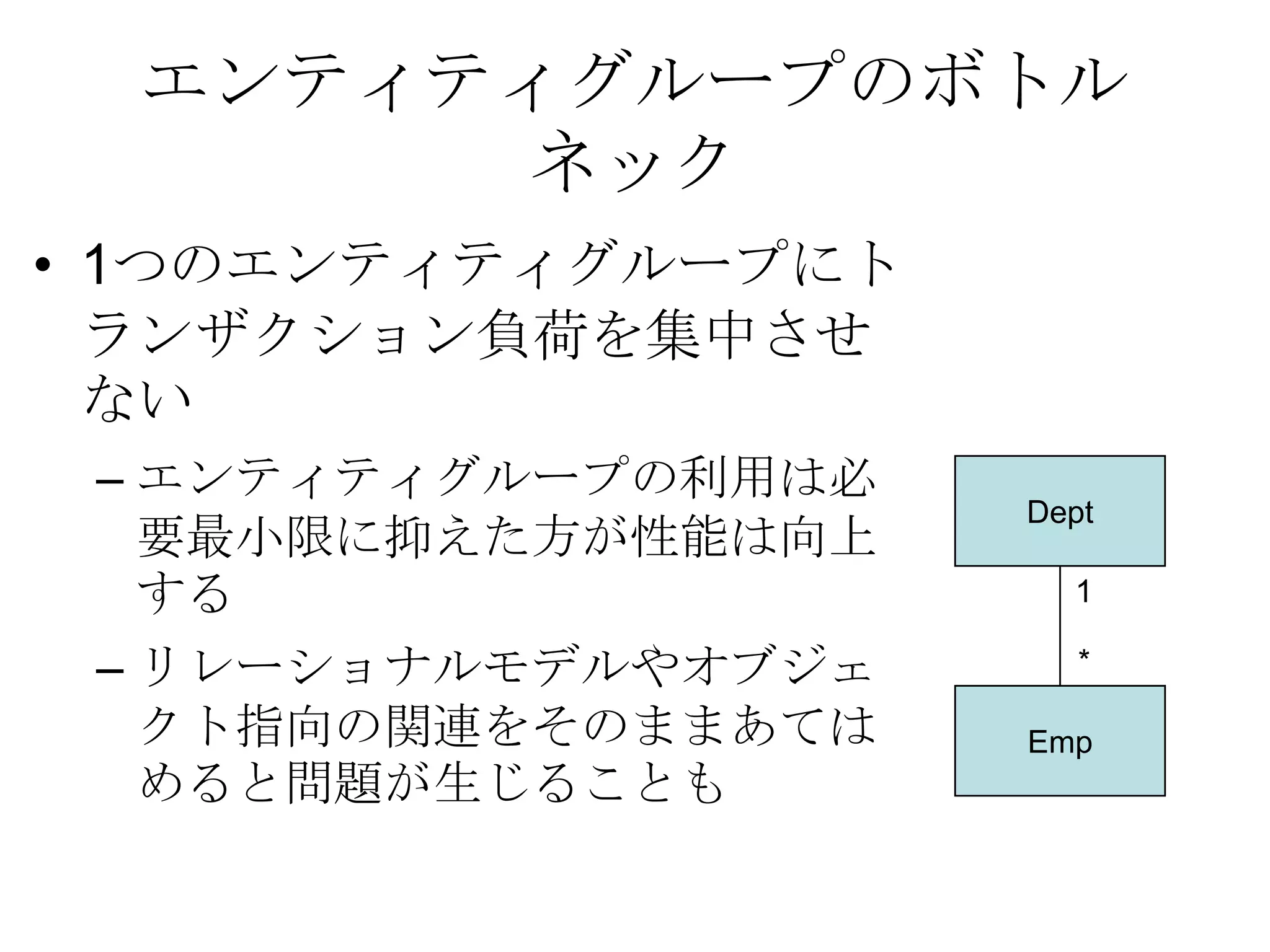 エンティティグループのボトルネック1つのエンティティグループにトランザクション負荷を集中させないエンティティグループの利用は必要最小限に抑えた方が性能は向上する リレーショナルモデルやオブジェクト指向の関連をそのままあてはめると問題が生じることも Dept1*Emp