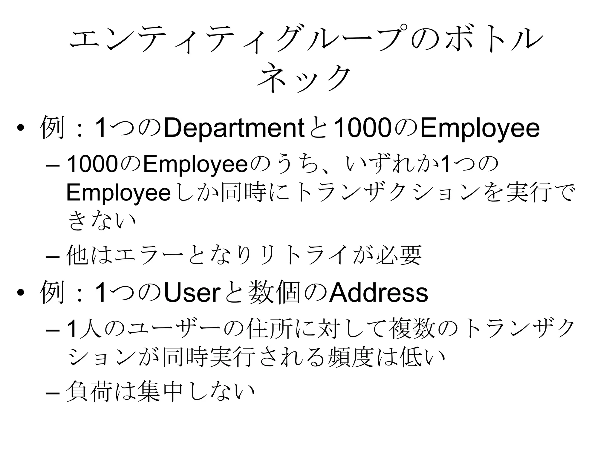 エンティティグループのボトルネック例：1つのDepartmentと1000のEmployee1000のEmployeeのうち、いずれか1つのEmployeeしか同時にトランザクションを実行できない他はエラーとなりリトライが必要例：1つのUserと数個のAddress1人のユーザーの住所に対して複数のトランザクションが同時実行される頻度は低い負荷は集中しない 