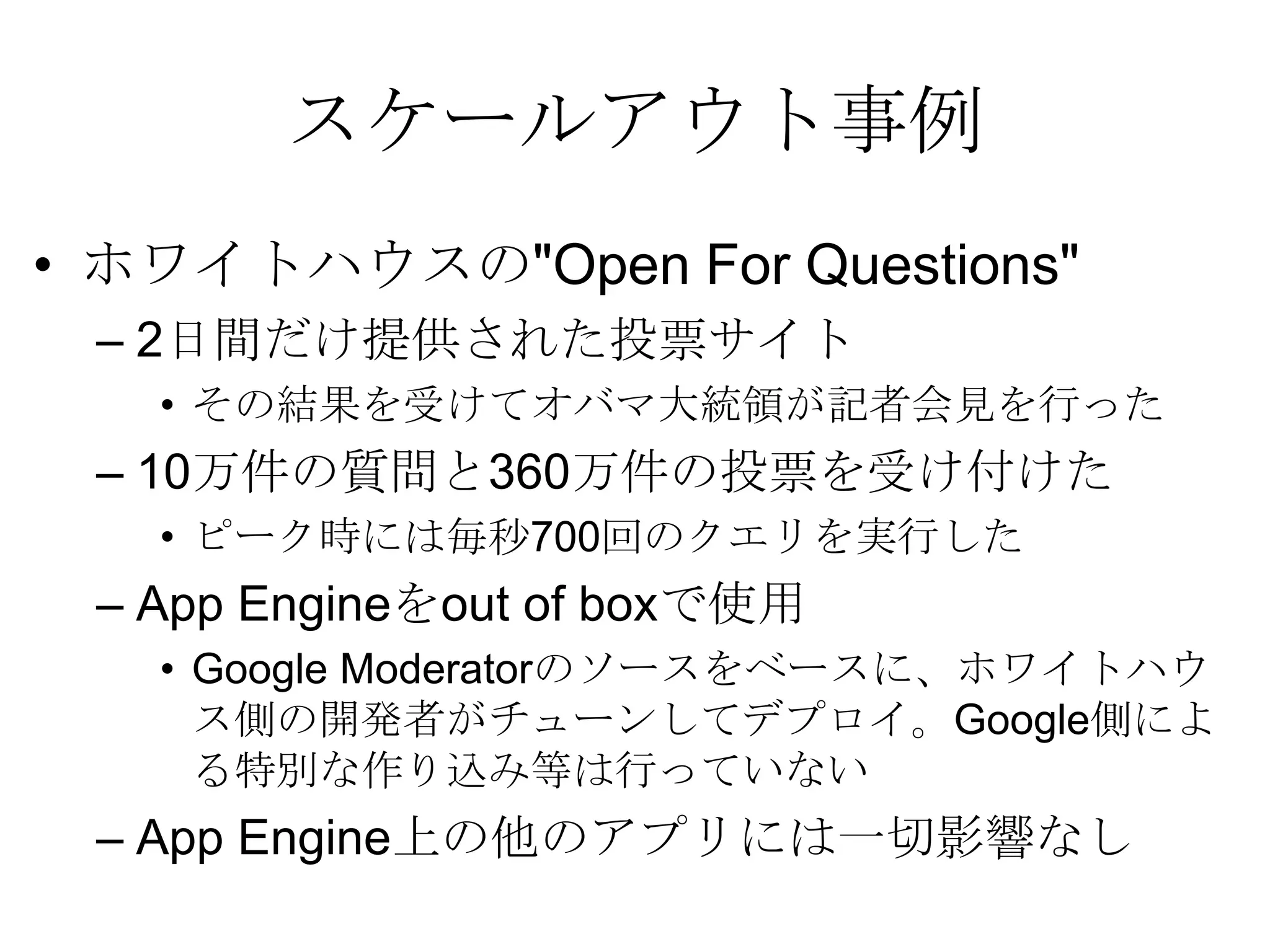 スケールアウト事例ホワイトハウスの"Open For Questions" 2日間だけ提供された投票サイト その結果を受けてオバマ大統領が記者会見を行った 10万件の質問と360万件の投票を受け付けた ピーク時には毎秒700回のクエリを実行した App Engineをout of boxで使用Google Moderatorのソースをベースに、ホワイトハウス側の開発者がチューンしてデプロイ。Google側による特別な作り込み等は行っていない App Engine上の他のアプリには一切影響なし