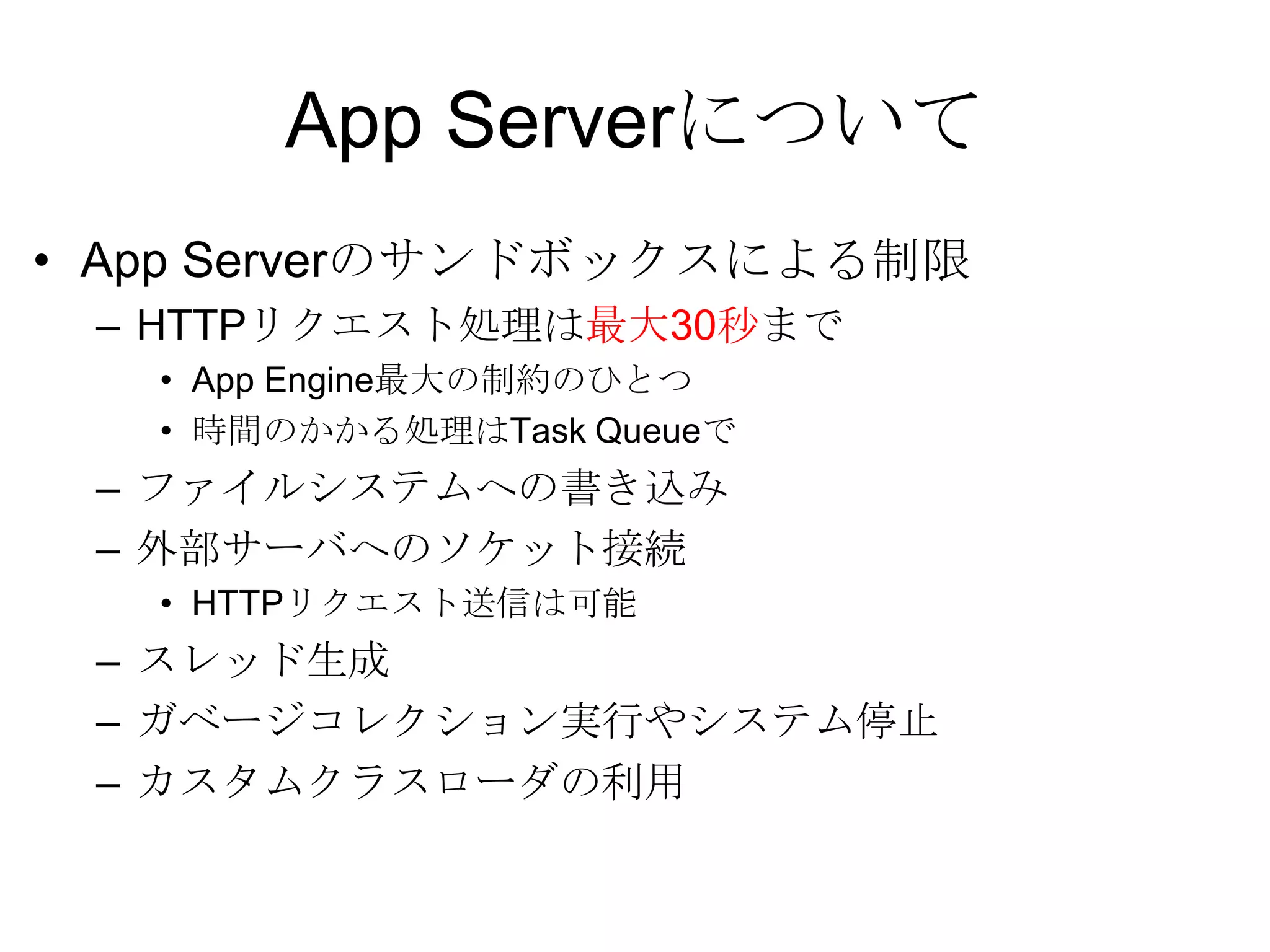 App ServerについてApp Serverのサンドボックスによる制限HTTPリクエスト処理は最大30秒までApp Engine最大の制約のひとつ時間のかかる処理はTask Queueでファイルシステムへの書き込み外部サーバへのソケット接続HTTPリクエスト送信は可能スレッド生成ガベージコレクション実行やシステム停止カスタムクラスローダの利用