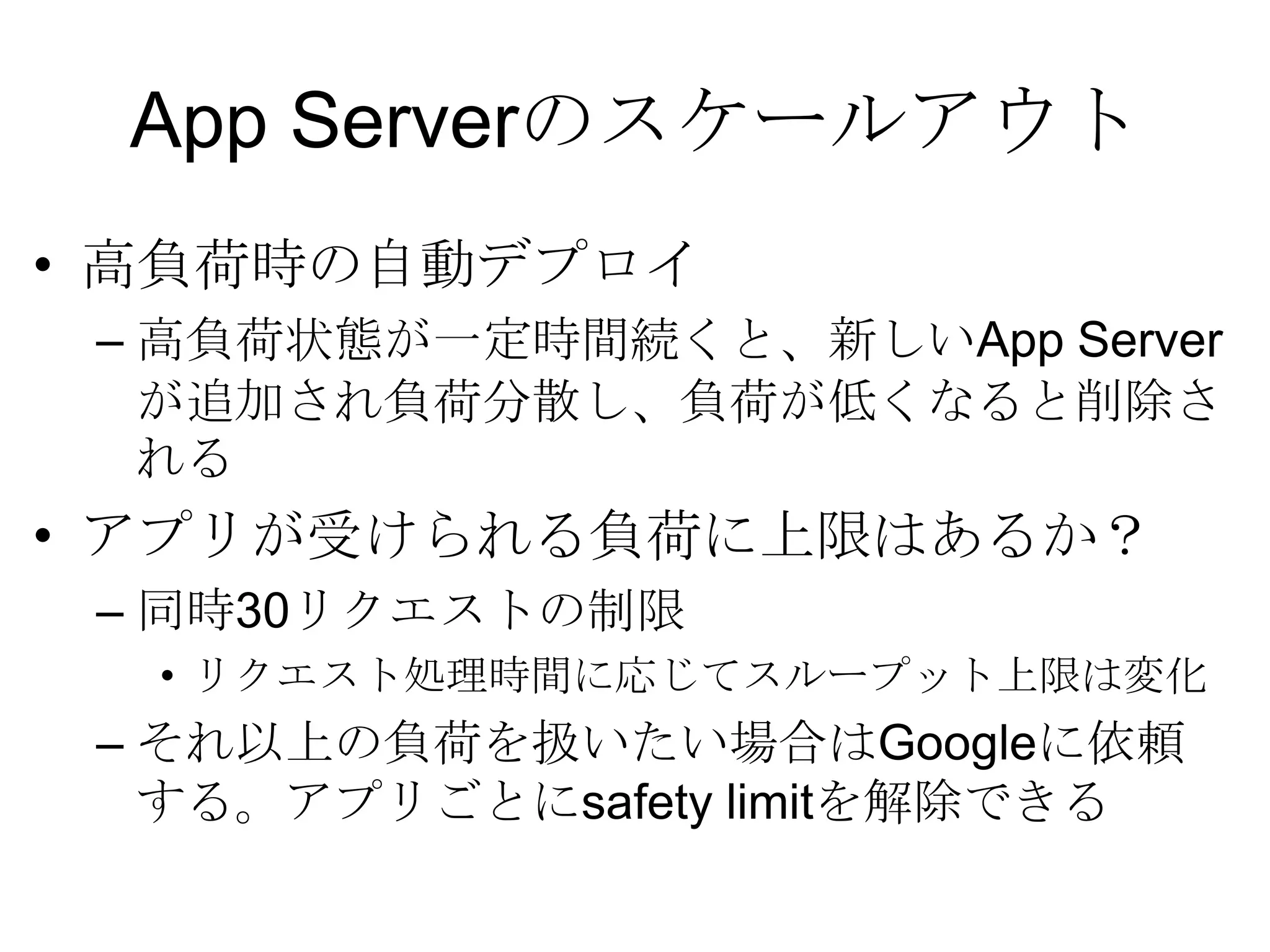 App Serverのスケールアウト高負荷時の自動デプロイ 高負荷状態が一定時間続くと、新しいApp Serverが追加され負荷分散し、負荷が低くなると削除される  アプリが受けられる負荷に上限はあるか？ 同時30リクエストの制限リクエスト処理時間に応じてスループット上限は変化それ以上の負荷を扱いたい場合はGoogleに依頼する。アプリごとにsafety limitを解除できる 