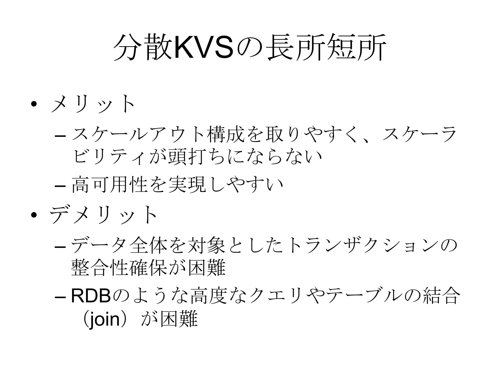 分散KVSの長所短所メリットスケールアウト構成を取りやすく、スケーラビリティが頭打ちにならない高可用性を実現しやすいデメリットデータ全体を対象としたトランザクションの整合性確保が困難RDBのような高度なクエリやテーブルの結合（join）が困難