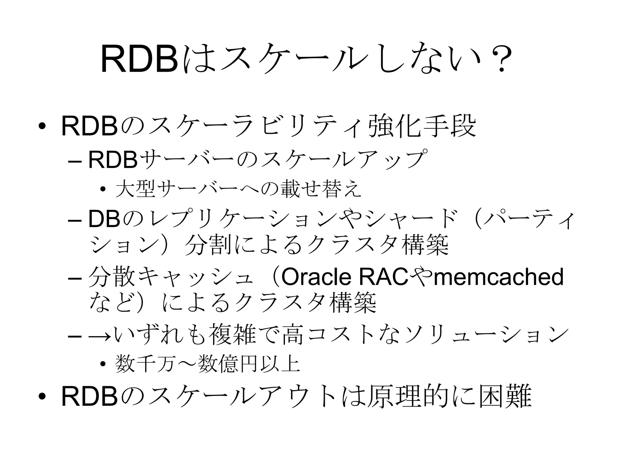 RDBはスケールしない？RDBのスケーラビリティ強化手段RDBサーバーのスケールアップ大型サーバーへの載せ替えDBのレプリケーションやシャード（パーティション）分割によるクラスタ構築分散キャッシュ（Oracle RACやmemcachedなど）によるクラスタ構築->いずれも複雑で高コストなソリューション数千万～数億円以上RDBのスケールアウトは原理的に困難