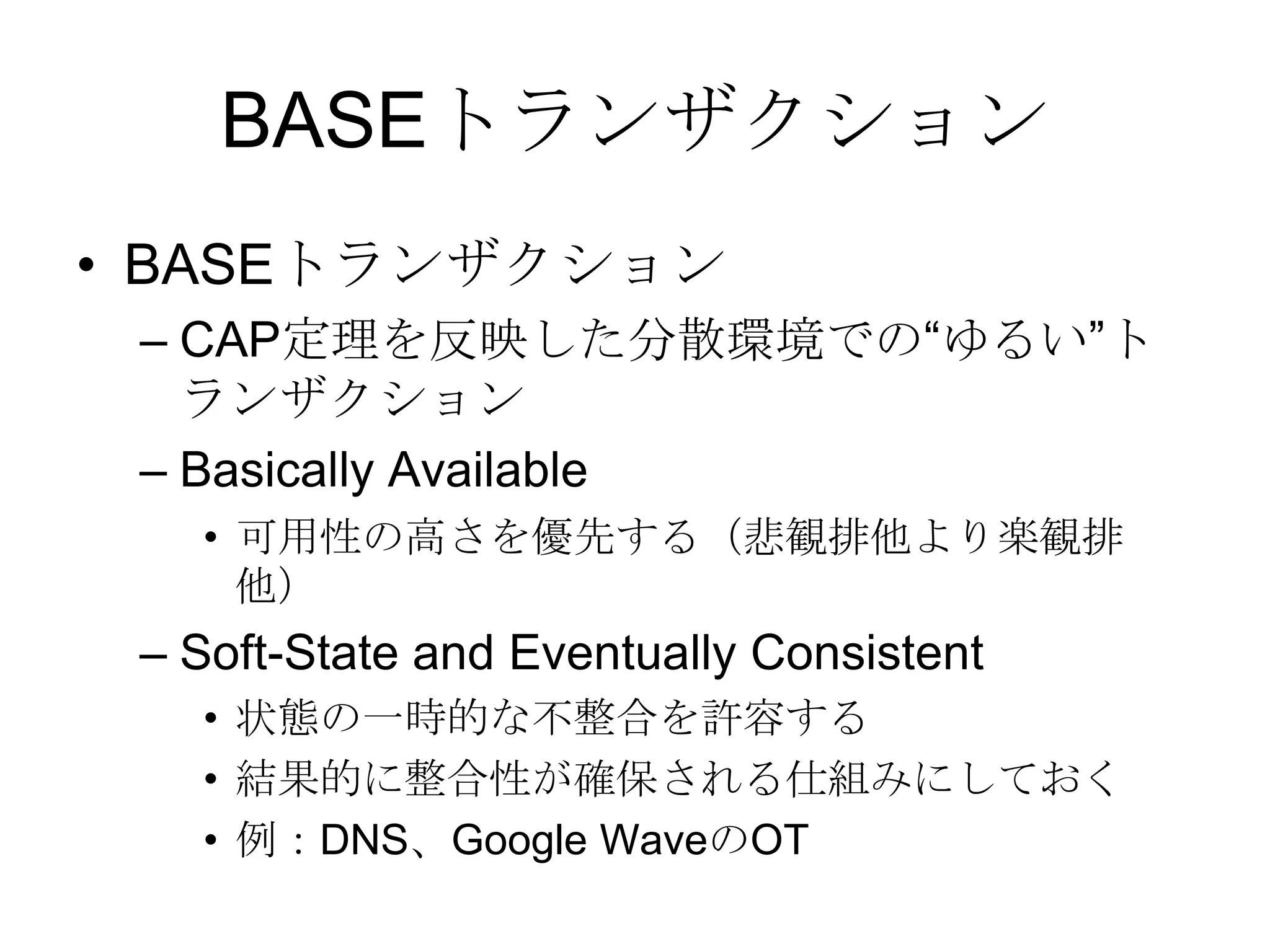 BASEトランザクションBASEトランザクションCAP定理を反映した分散環境での“ゆるい”トランザクションBasically Available可用性の高さを優先する（悲観排他より楽観排他）Soft-State and Eventually Consistent状態の一時的な不整合を許容する結果的に整合性が確保される仕組みにしておく例：DNS、Google WaveのOT