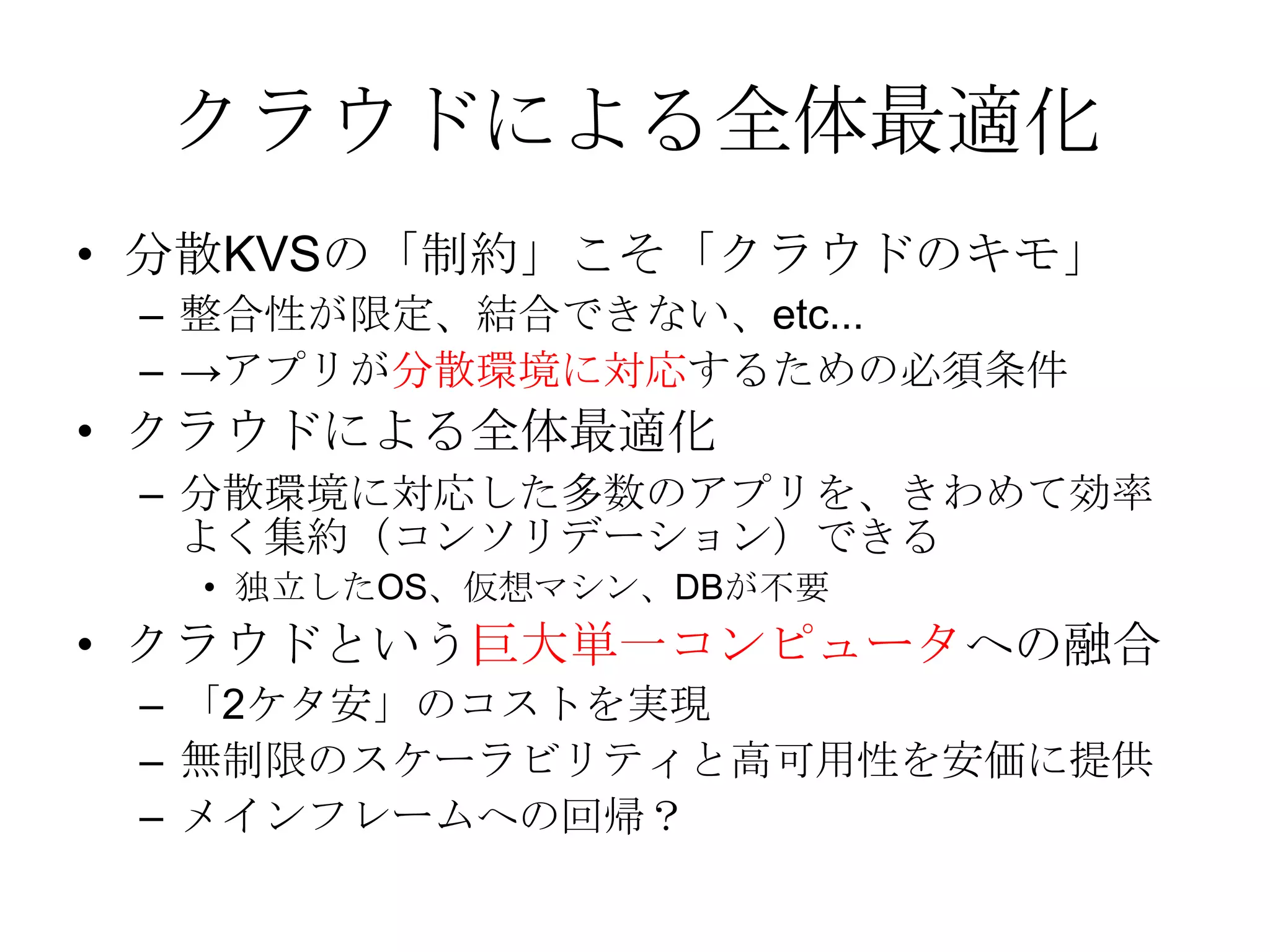 クラウドによる全体最適化分散KVSの「制約」こそ「クラウドのキモ」整合性が限定、結合できない、etc...->アプリが分散環境に対応するための必須条件クラウドによる全体最適化分散環境に対応した多数のアプリを、きわめて効率よく集約（コンソリデーション）できる独立したOS、仮想マシン、DBが不要クラウドという巨大単一コンピュータへの融合「2ケタ安」のコストを実現無制限のスケーラビリティと高可用性を安価に提供メインフレームへの回帰？