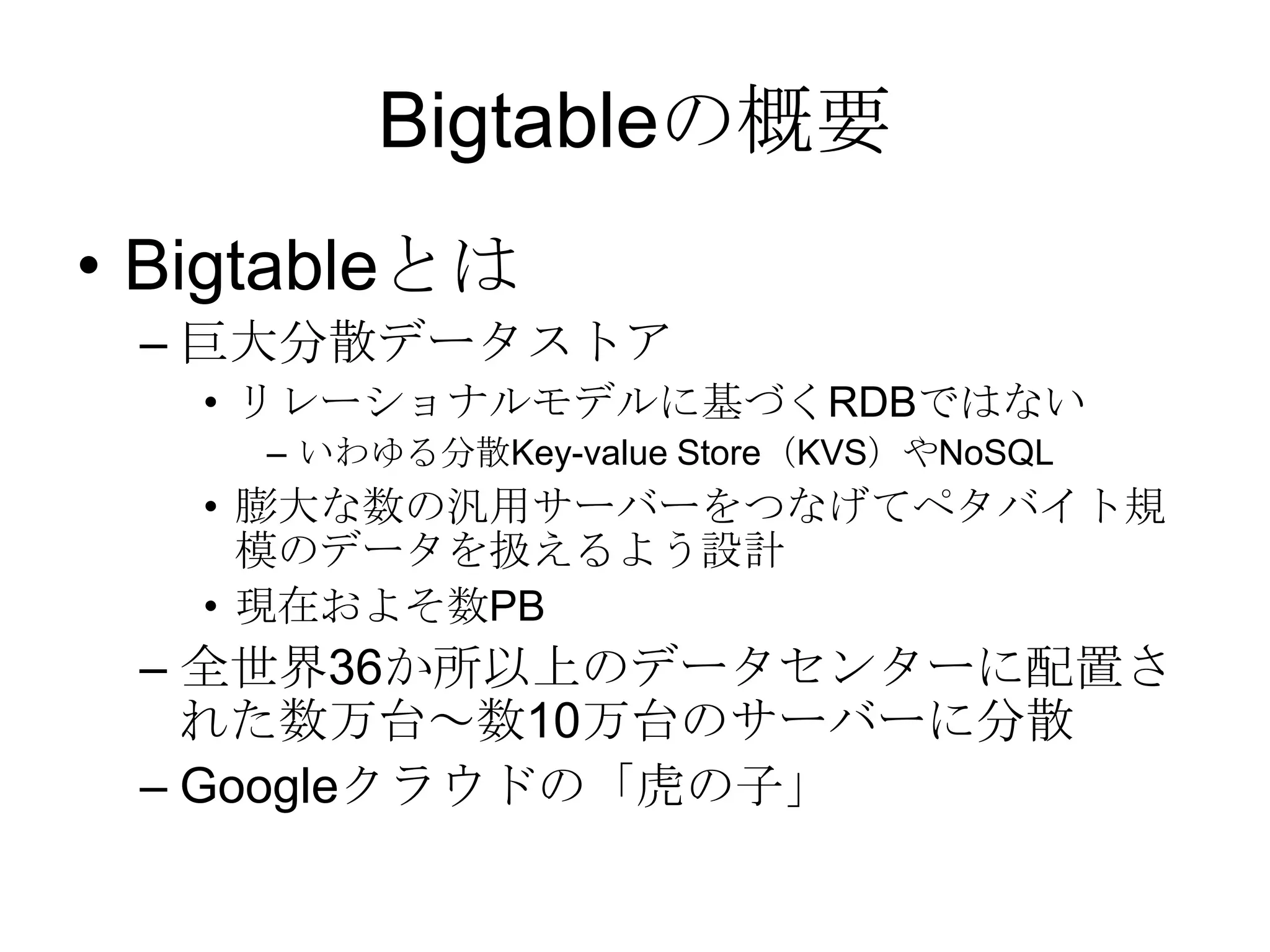 Bigtableの概要Bigtableとは巨大分散データストアリレーショナルモデルに基づくRDBではないいわゆる分散Key-value Store（KVS）やNoSQL膨大な数の汎用サーバーをつなげてペタバイト規模のデータを扱えるよう設計現在およそ数PB全世界36か所以上のデータセンターに配置された数万台～数10万台のサーバーに分散Googleクラウドの「虎の子」
