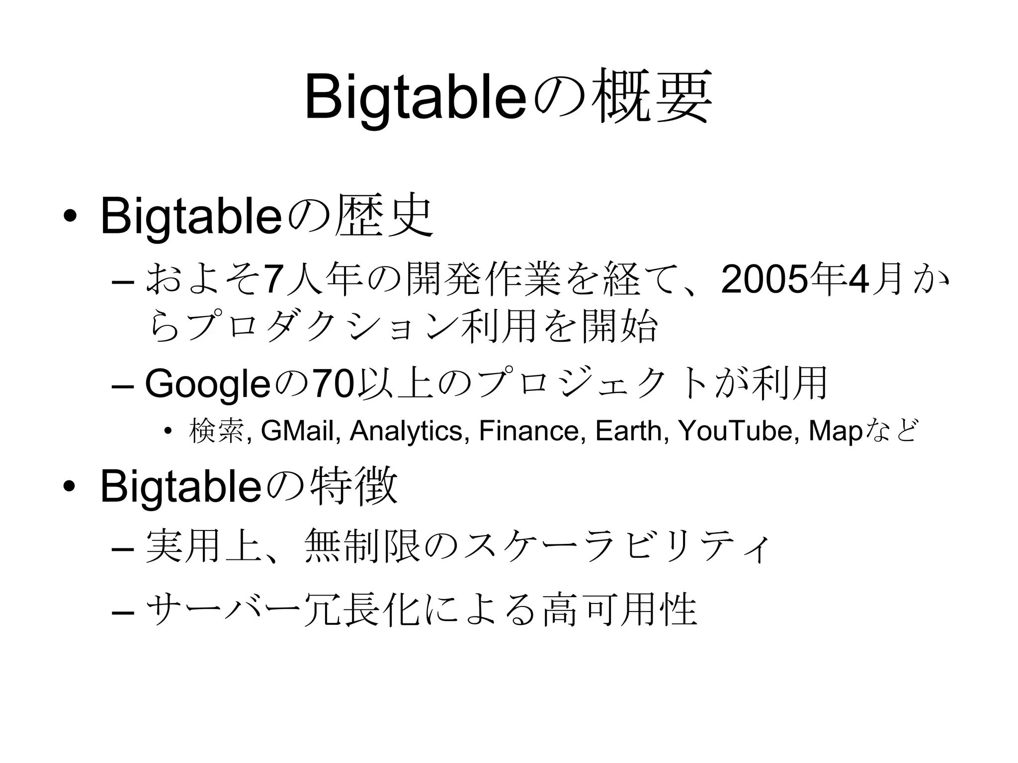Bigtableの概要Bigtableの歴史およそ7人年の開発作業を経て、2005年4月からプロダクション利用を開始 Googleの70以上のプロジェクトが利用 検索, GMail, Analytics, Finance, Earth, YouTube, MapなどBigtableの特徴実用上、無制限のスケーラビリティサーバー冗長化による高可用性