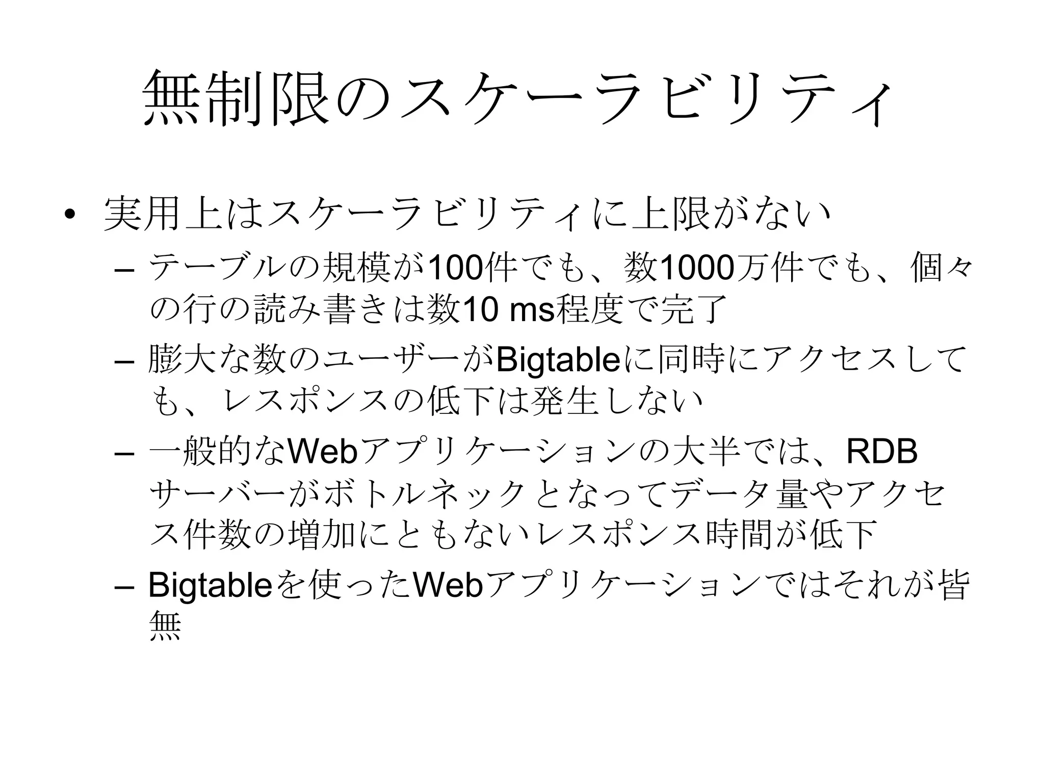 無制限のスケーラビリティ実用上はスケーラビリティに上限がないテーブルの規模が100件でも、数1000万件でも、個々の行の読み書きは数10 ms程度で完了膨大な数のユーザーがBigtableに同時にアクセスしても、レスポンスの低下は発生しない一般的なWebアプリケーションの大半では、RDBサーバーがボトルネックとなってデータ量やアクセス件数の増加にともないレスポンス時間が低下Bigtableを使ったWebアプリケーションではそれが皆無