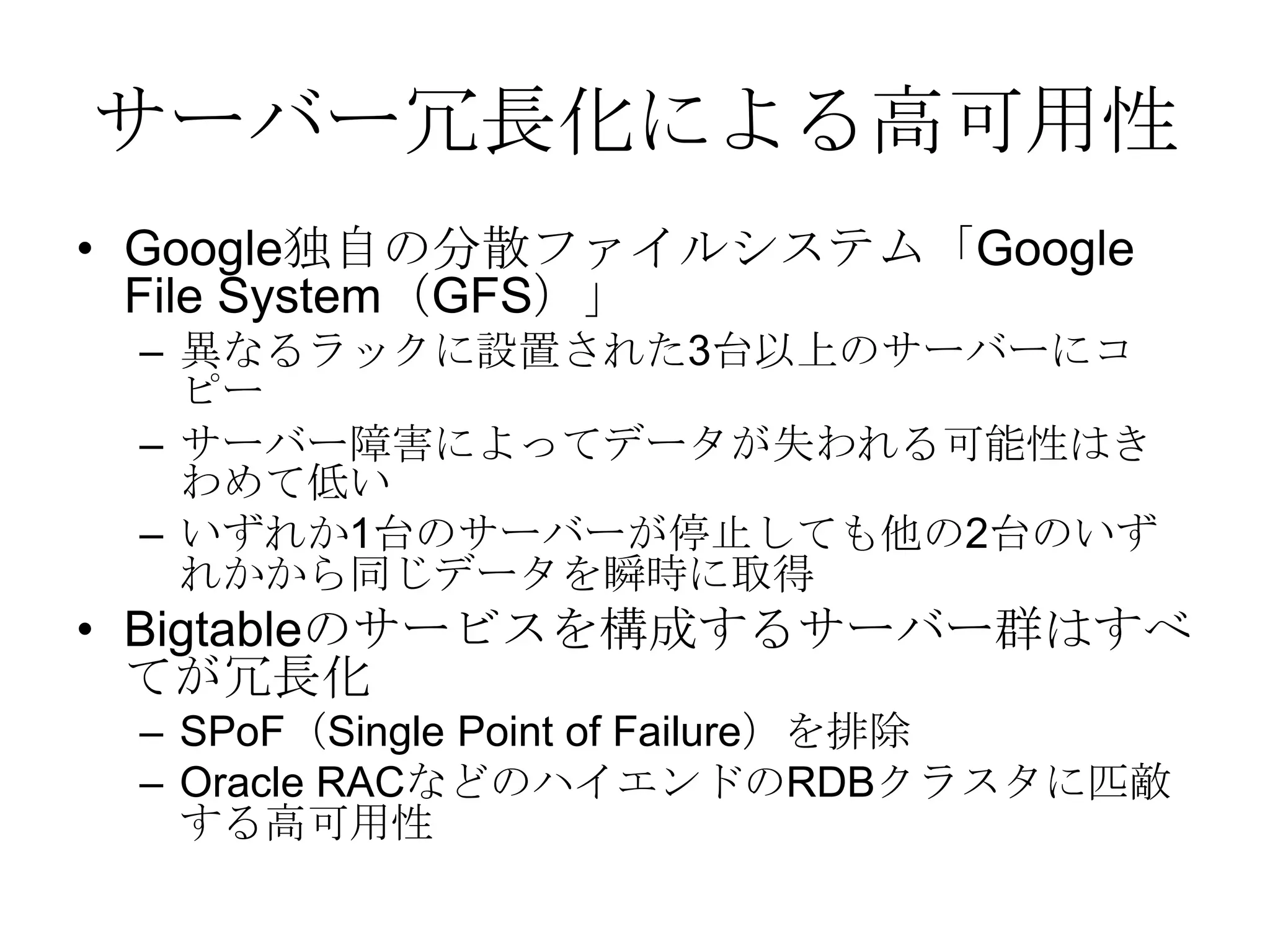 サーバー冗長化による高可用性Google独自の分散ファイルシステム「Google File System（GFS）」異なるラックに設置された3台以上のサーバーにコピーサーバー障害によってデータが失われる可能性はきわめて低いいずれか1台のサーバーが停止しても他の2台のいずれかから同じデータを瞬時に取得Bigtableのサービスを構成するサーバー群はすべてが冗長化SPoF（Single Point of Failure）を排除Oracle RACなどのハイエンドのRDBクラスタに匹敵する高可用性