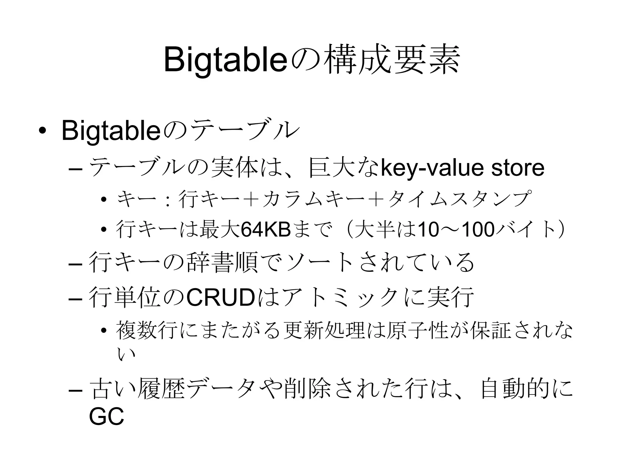 Bigtableの構成要素 Bigtableのテーブル テーブルの実体は、巨大なkey-value store キー：行キー＋カラムキー＋タイムスタンプ行キーは最大64KBまで（大半は10～100バイト） 行キーの辞書順でソートされている 行単位のCRUDはアトミックに実行 複数行にまたがる更新処理は原子性が保証されない 古い履歴データや削除された行は、自動的にGC