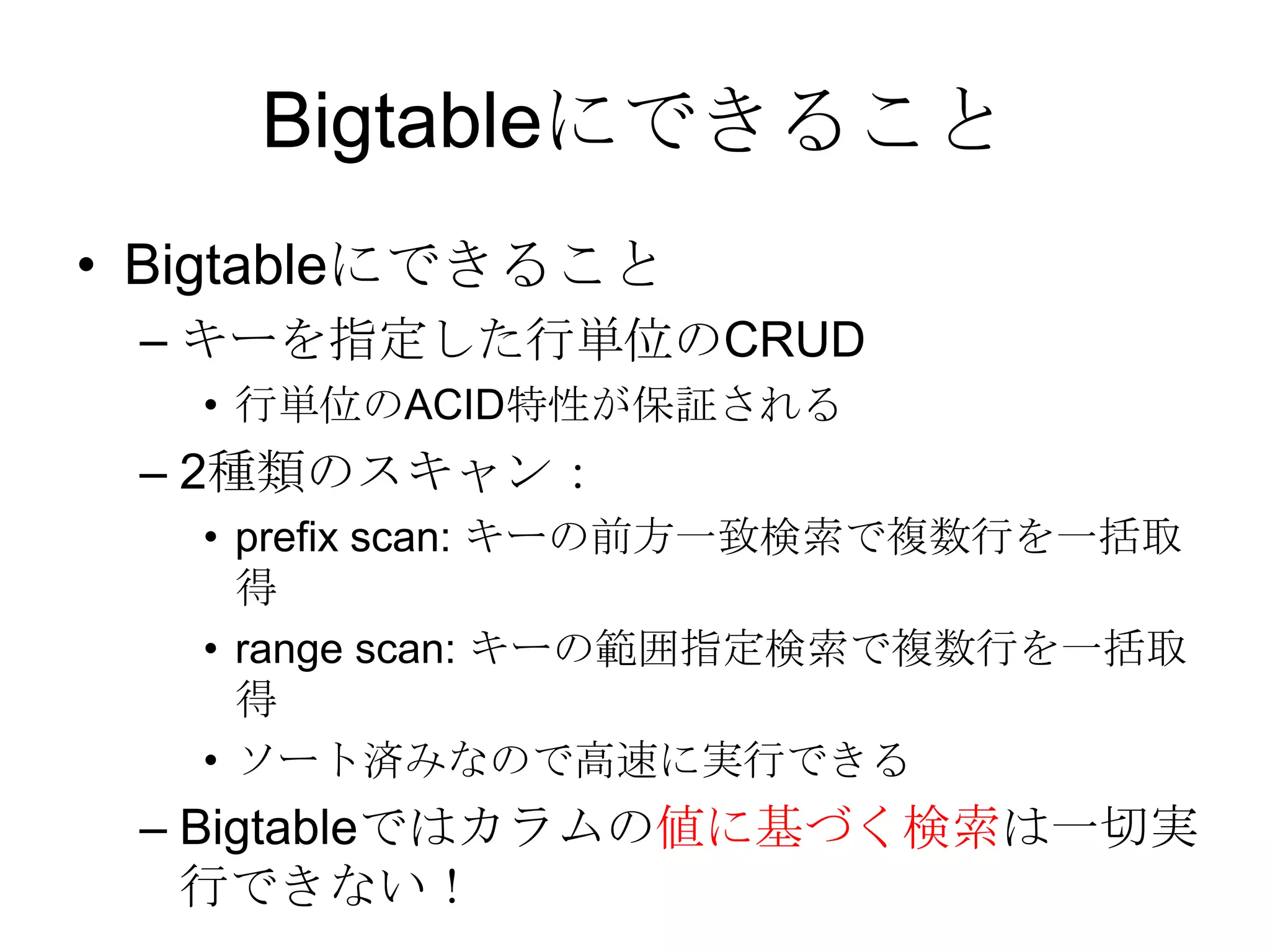 BigtableにできることBigtableにできること キーを指定した行単位のCRUD 行単位のACID特性が保証される 2種類のスキャン： prefix scan: キーの前方一致検索で複数行を一括取得 range scan: キーの範囲指定検索で複数行を一括取得 ソート済みなので高速に実行できる Bigtableではカラムの値に基づく検索は一切実行できない！ 