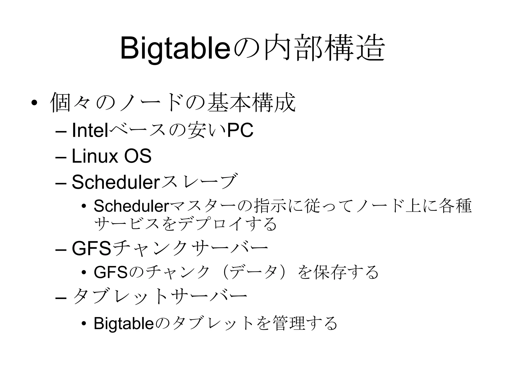 Bigtableの内部構造個々のノードの基本構成 Intelベースの安いPC Linux OS Schedulerスレーブ Schedulerマスターの指示に従ってノード上に各種サービスをデプロイする GFSチャンクサーバー GFSのチャンク（データ）を保存する タブレットサーバー Bigtableのタブレットを管理する