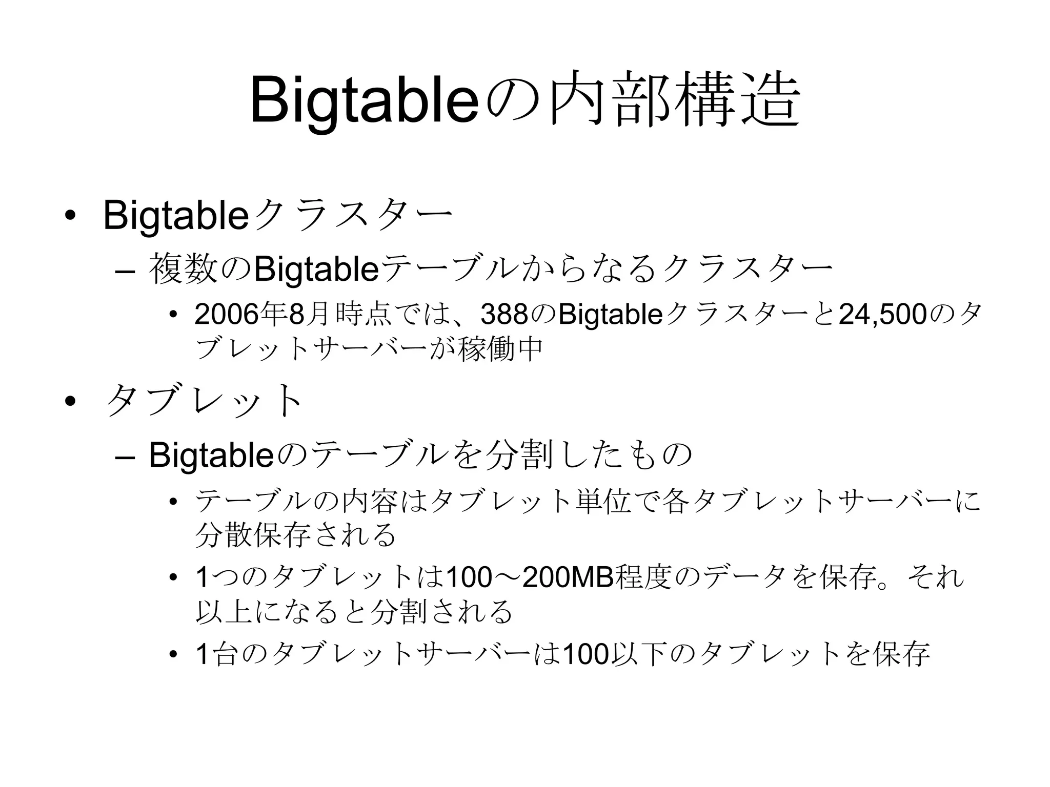Bigtableの内部構造Bigtableクラスター 複数のBigtableテーブルからなるクラスター 2006年8月時点では、388のBigtableクラスターと24,500のタブレットサーバーが稼働中タブレット Bigtableのテーブルを分割したもの テーブルの内容はタブレット単位で各タブレットサーバーに分散保存される 1つのタブレットは100～200MB程度のデータを保存。それ以上になると分割される 1台のタブレットサーバーは100以下のタブレットを保存