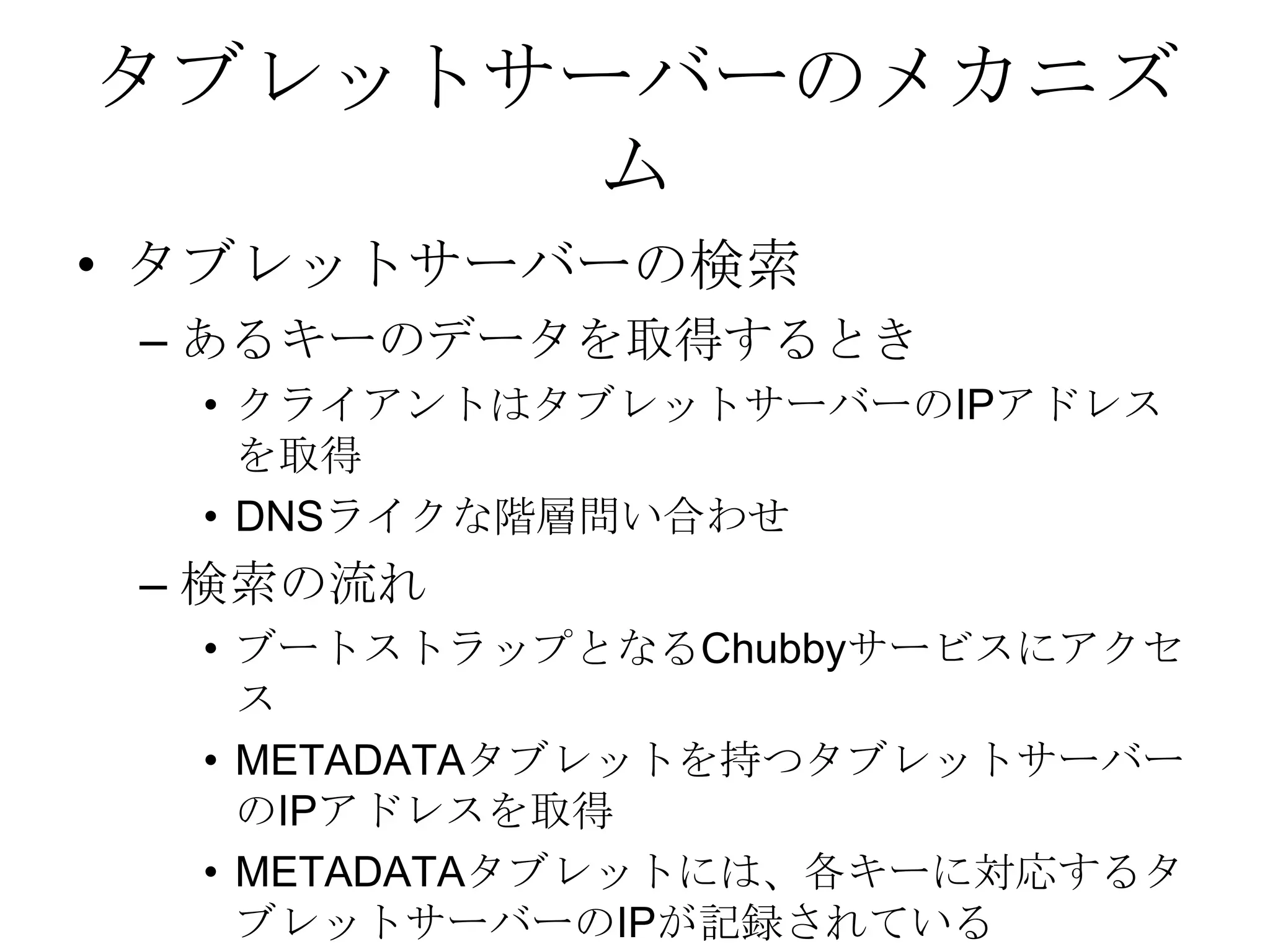 タブレットサーバーのメカニズムタブレットサーバーの検索 あるキーのデータを取得するときクライアントはタブレットサーバーのIPアドレスを取得DNSライクな階層問い合わせ 検索の流れブートストラップとなるChubbyサービスにアクセスMETADATAタブレットを持つタブレットサーバーのIPアドレスを取得METADATAタブレットには、各キーに対応するタブレットサーバーのIPが記録されている 