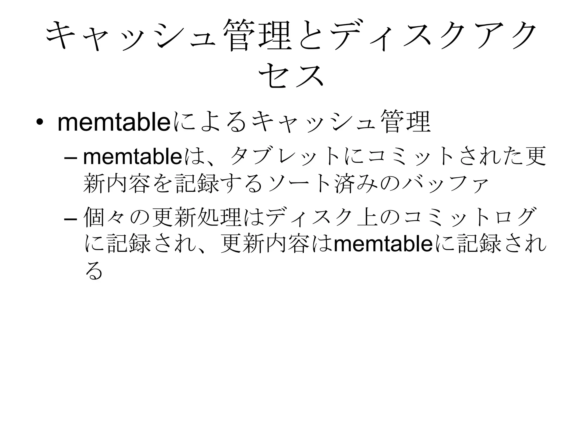 キャッシュ管理とディスクアクセスmemtableによるキャッシュ管理memtableは、タブレットにコミットされた更新内容を記録するソート済みのバッファ 個々の更新処理はディスク上のコミットログに記録され、更新内容はmemtableに記録される 