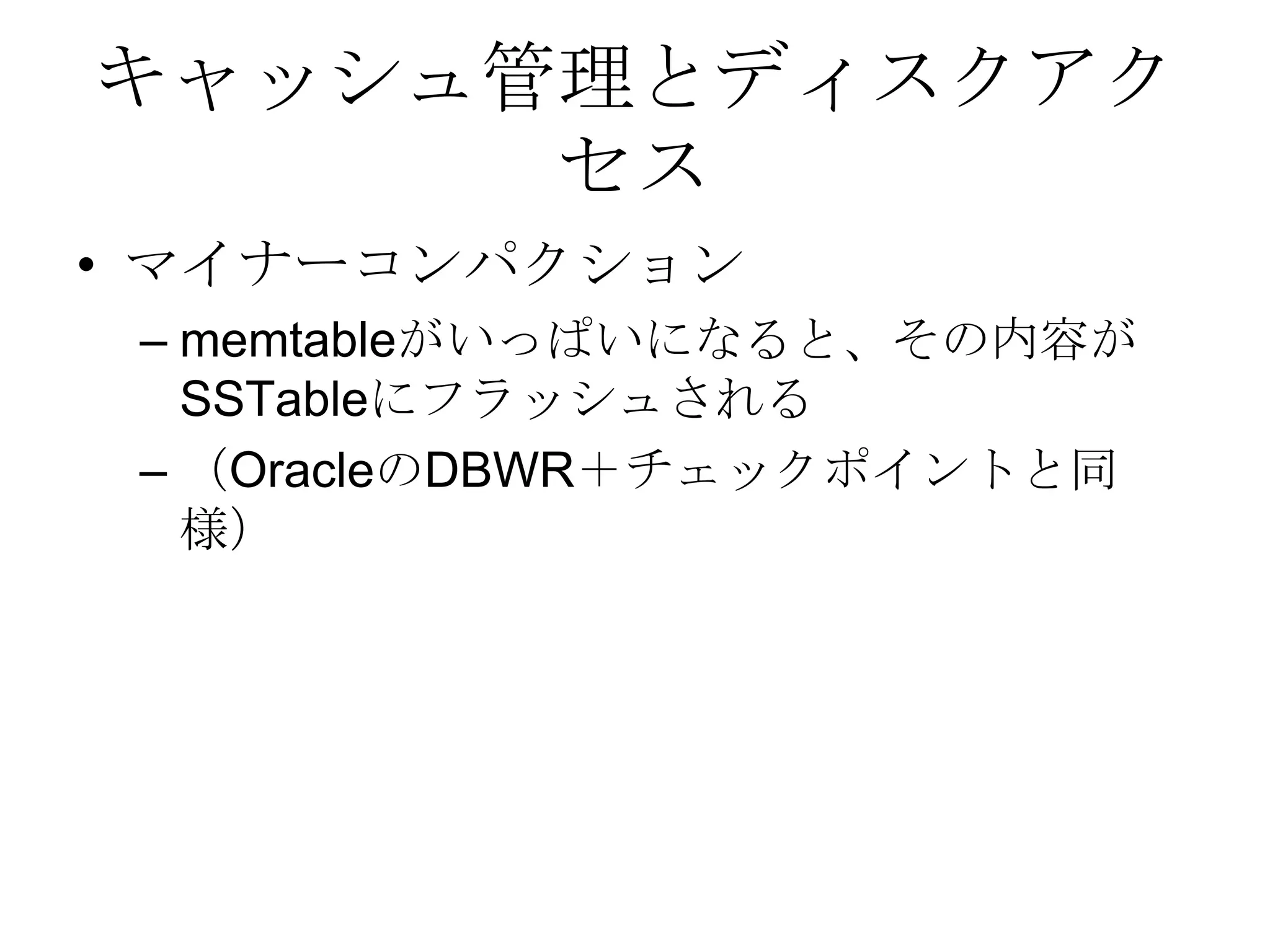 キャッシュ管理とディスクアクセスマイナーコンパクション memtableがいっぱいになると、その内容がSSTableにフラッシュされる（OracleのDBWR＋チェックポイントと同様）