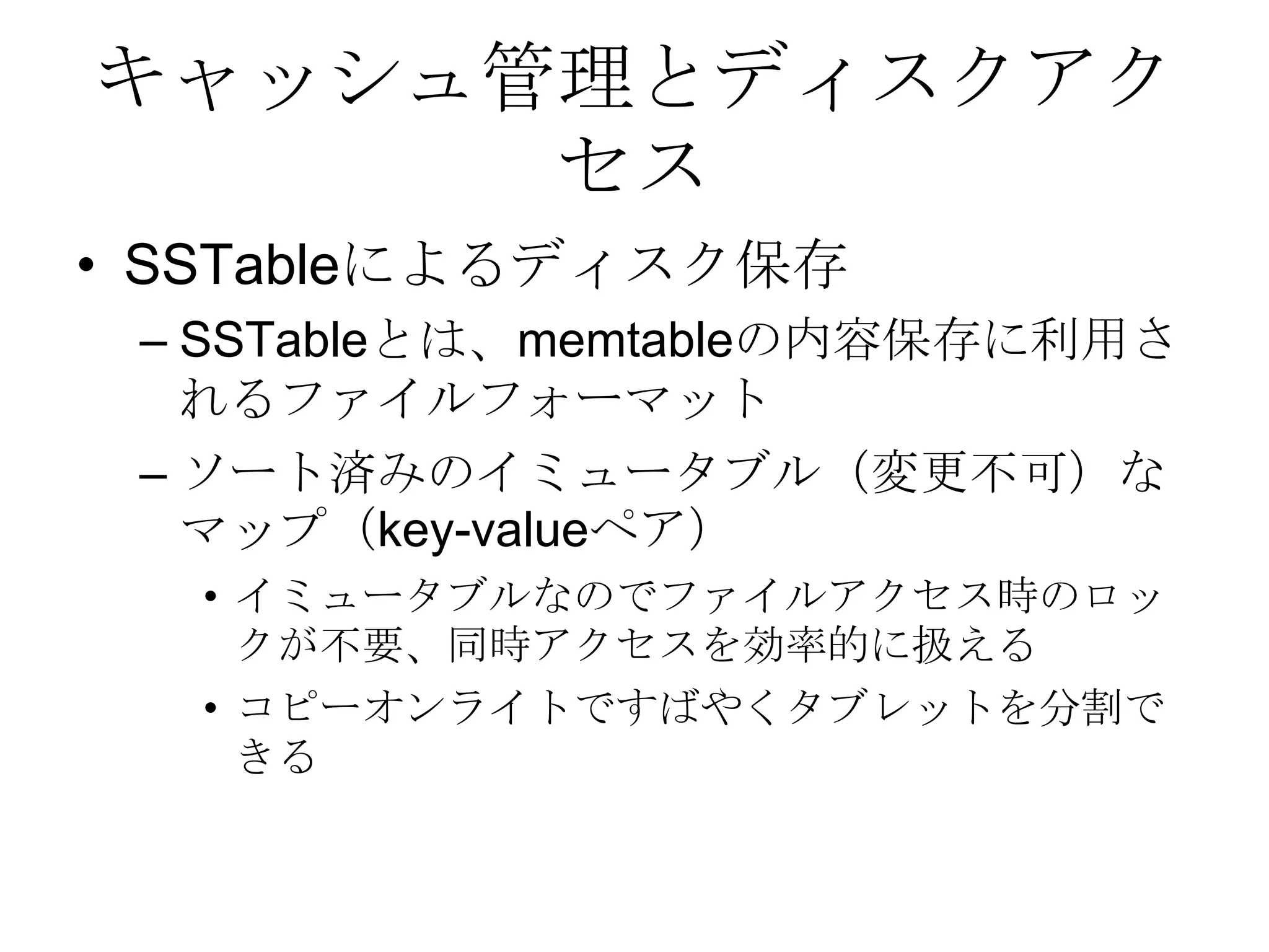 キャッシュ管理とディスクアクセスSSTableによるディスク保存SSTableとは、memtableの内容保存に利用されるファイルフォーマット ソート済みのイミュータブル（変更不可）なマップ（key-valueペア） イミュータブルなのでファイルアクセス時のロックが不要、同時アクセスを効率的に扱える コピーオンライトですばやくタブレットを分割できる