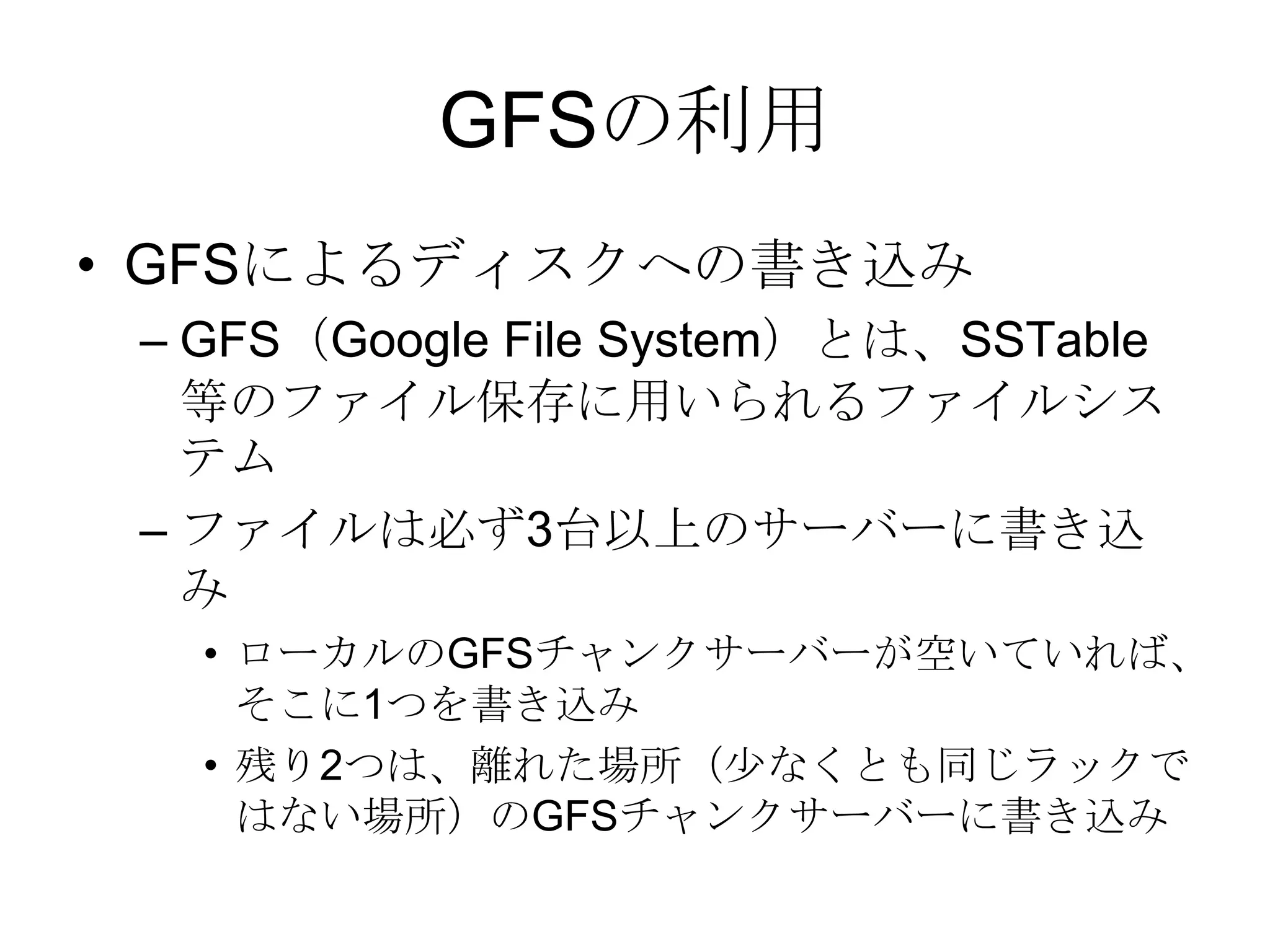 GFSの利用GFSによるディスクへの書き込み GFS（Google File System）とは、SSTable等のファイル保存に用いられるファイルシステム ファイルは必ず3台以上のサーバーに書き込み ローカルのGFSチャンクサーバーが空いていれば、そこに1つを書き込み 残り2つは、離れた場所（少なくとも同じラックではない場所）のGFSチャンクサーバーに書き込み 