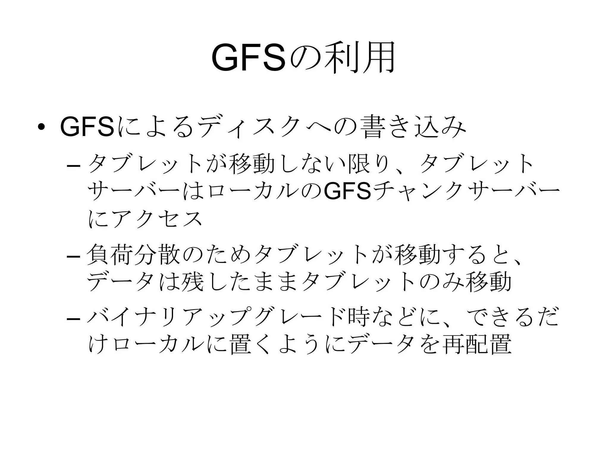 GFSの利用GFSによるディスクへの書き込み タブレットが移動しない限り、タブレットサーバーはローカルのGFSチャンクサーバーにアクセス負荷分散のためタブレットが移動すると、データは残したままタブレットのみ移動 バイナリアップグレード時などに、できるだけローカルに置くようにデータを再配置