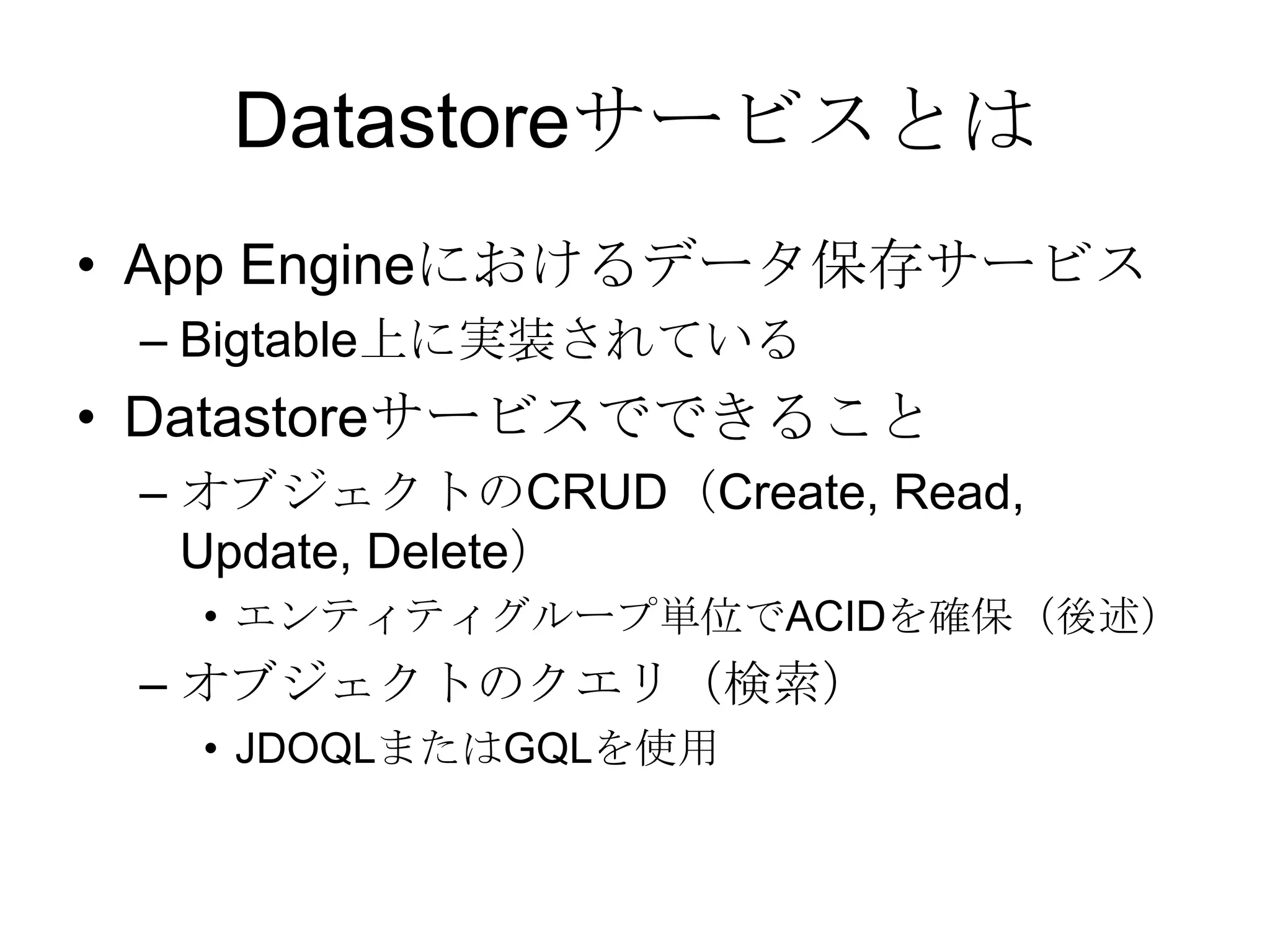 DatastoreサービスとはApp Engineにおけるデータ保存サービスBigtable上に実装されているDatastoreサービスでできることオブジェクトのCRUD（Create, Read, Update, Delete）エンティティグループ単位でACIDを確保（後述）オブジェクトのクエリ（検索）JDOQLまたはGQLを使用