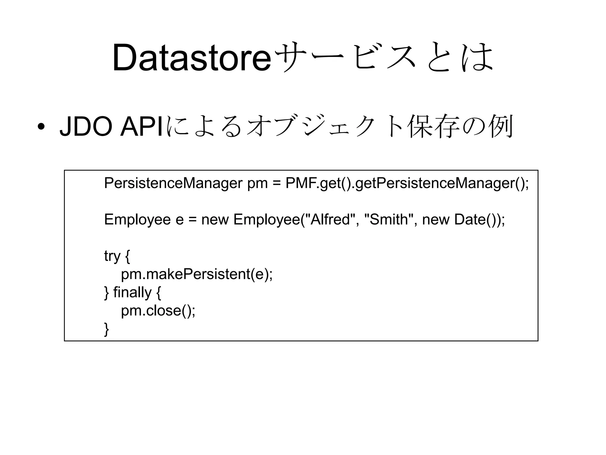 DatastoreサービスとはJDO APIによるオブジェクト保存の例        PersistenceManager pm = PMF.get().getPersistenceManager();        Employee e = new Employee("Alfred", "Smith", new Date());        try {            pm.makePersistent(e);        } finally {            pm.close();        } 