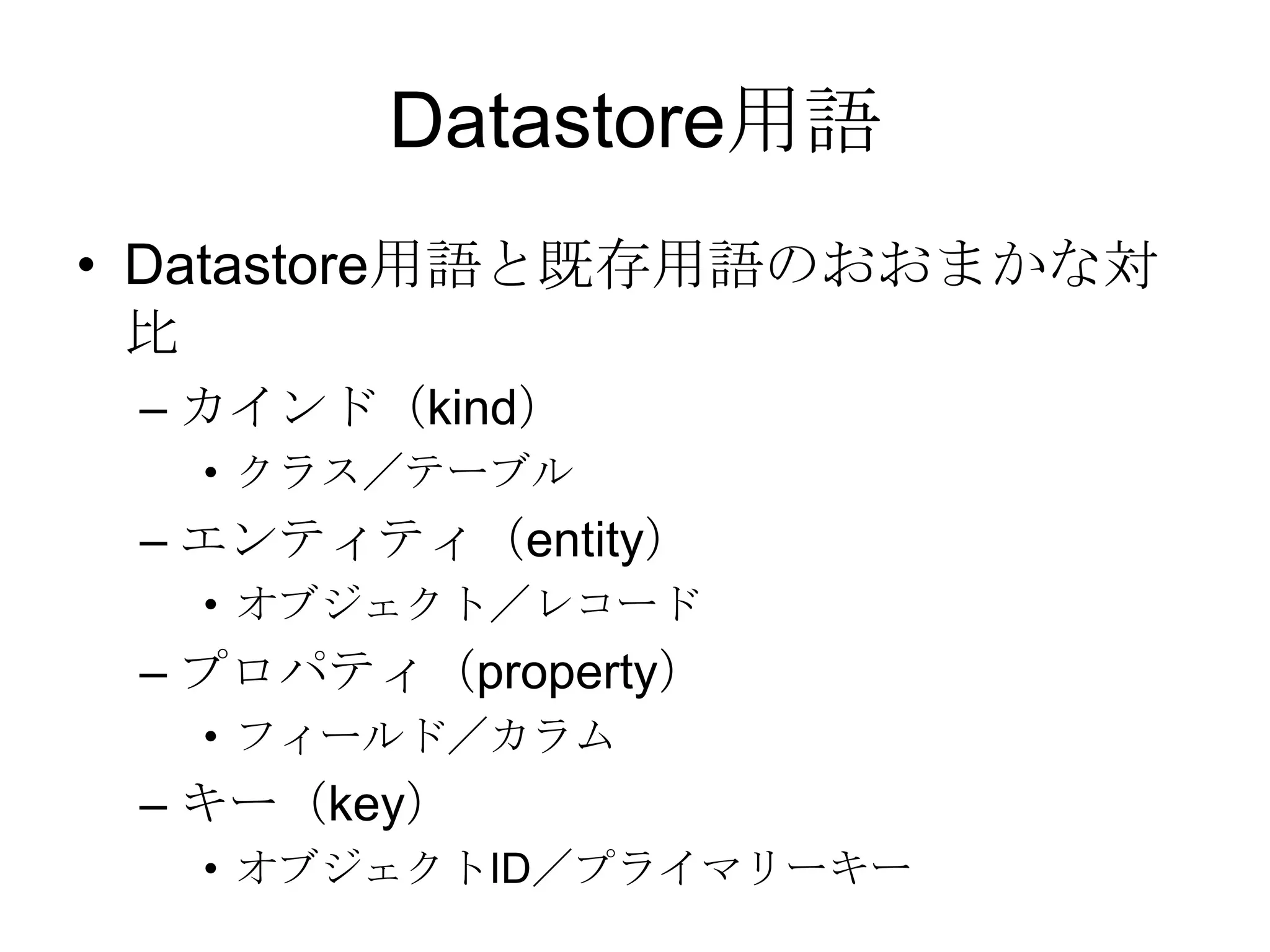 Datastore用語Datastore用語と既存用語のおおまかな対比カインド（kind）クラス／テーブルエンティティ（entity）オブジェクト／レコードプロパティ（property）フィールド／カラムキー（key）オブジェクトID／プライマリーキー
