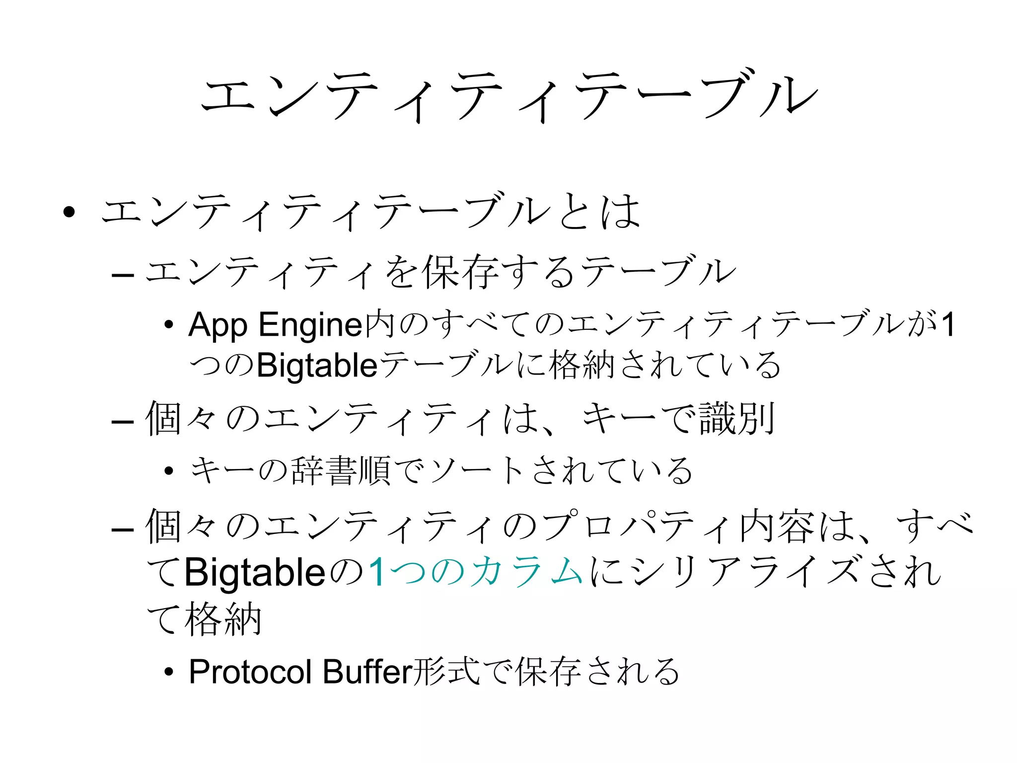 エンティティテーブルエンティティテーブルとは エンティティを保存するテーブルApp Engine内のすべてのエンティティテーブルが1つのBigtableテーブルに格納されている個々のエンティティは、キーで識別キーの辞書順でソートされている個々のエンティティのプロパティ内容は、すべてBigtableの1つのカラムにシリアライズされて格納 Protocol Buffer形式で保存される