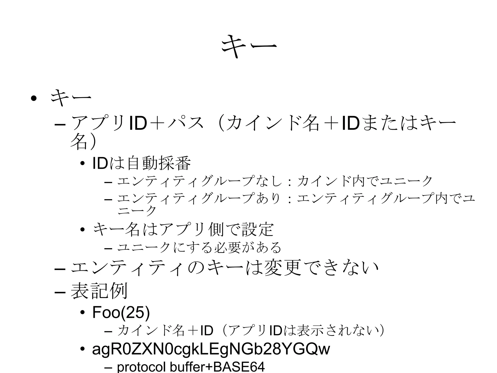キーキー アプリID＋パス（カインド名＋IDまたはキー名）IDは自動採番エンティティグループなし：カインド内でユニークエンティティグループあり：エンティティグループ内でユニークキー名はアプリ側で設定ユニークにする必要があるエンティティのキーは変更できない表記例Foo(25)カインド名＋ID（アプリIDは表示されない）agR0ZXN0cgkLEgNGb28YGQwprotocol buffer+BASE64