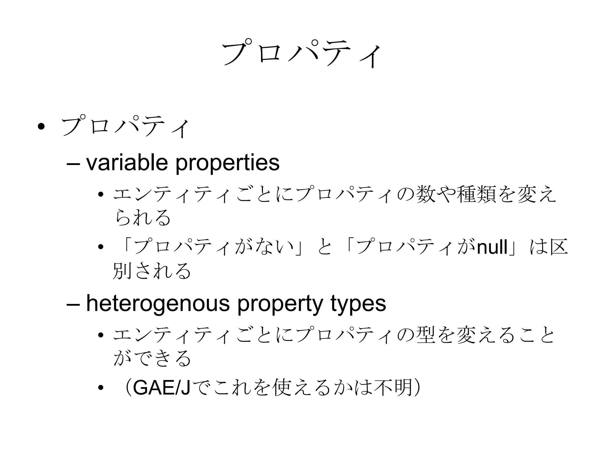 プロパティプロパティ variable properties エンティティごとにプロパティの数や種類を変えられる「プロパティがない」と「プロパティがnull」は区別されるheterogenous property types エンティティごとにプロパティの型を変えることができる （GAE/Jでこれを使えるかは不明）