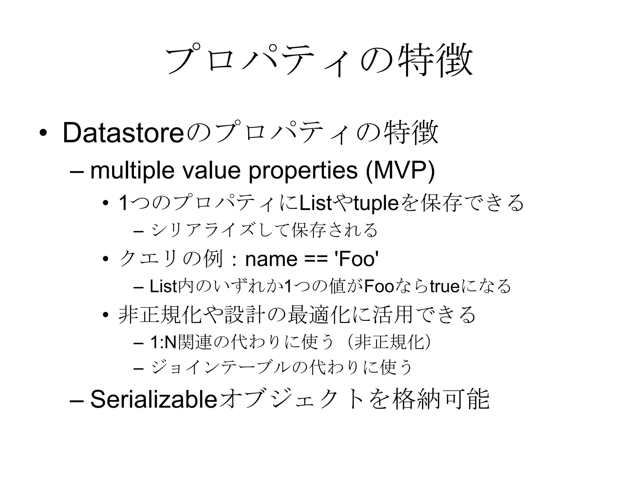 プロパティの特徴Datastoreのプロパティの特徴 multiple value properties (MVP) 1つのプロパティにListやtupleを保存できるシリアライズして保存されるクエリの例：name == 'Foo' List内のいずれか1つの値がFooならtrueになる非正規化や設計の最適化に活用できる1:N関連の代わりに使う（非正規化）ジョインテーブルの代わりに使うSerializableオブジェクトを格納可能