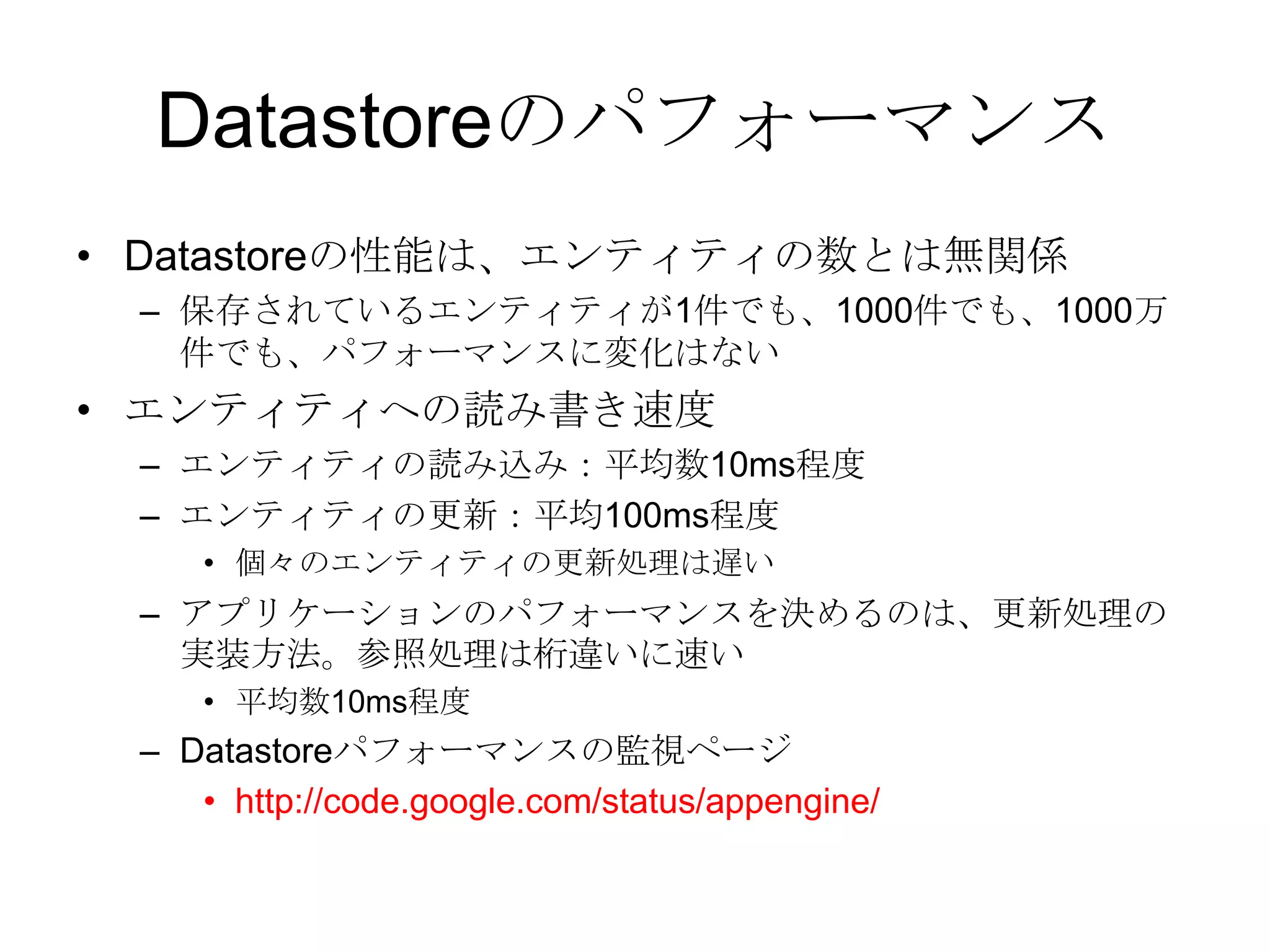 DatastoreのパフォーマンスDatastoreの性能は、エンティティの数とは無関係 保存されているエンティティが1件でも、1000件でも、1000万件でも、パフォーマンスに変化はない エンティティへの読み書き速度エンティティの読み込み：平均数10ms程度エンティティの更新：平均100ms程度個々のエンティティの更新処理は遅いアプリケーションのパフォーマンスを決めるのは、更新処理の実装方法。参照処理は桁違いに速い 平均数10ms程度Datastoreパフォーマンスの監視ページhttp://code.google.com/status/appengine/