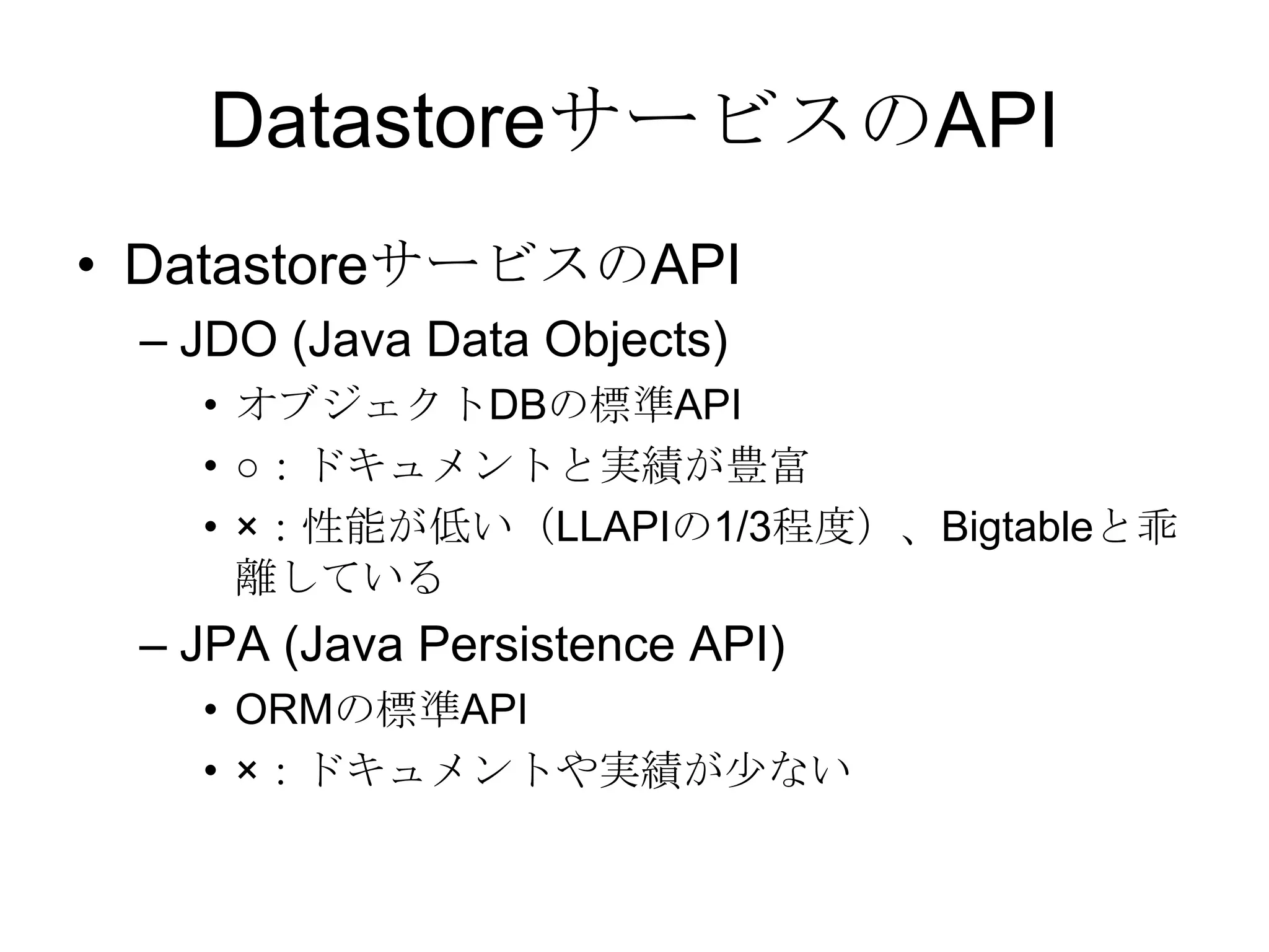 DatastoreサービスのAPIDatastoreサービスのAPIJDO (Java Data Objects)オブジェクトDBの標準API○：ドキュメントと実績が豊富×：性能が低い（LLAPIの1/3程度）、Bigtableと乖離しているJPA (Java Persistence API)ORMの標準API×：ドキュメントや実績が少ない