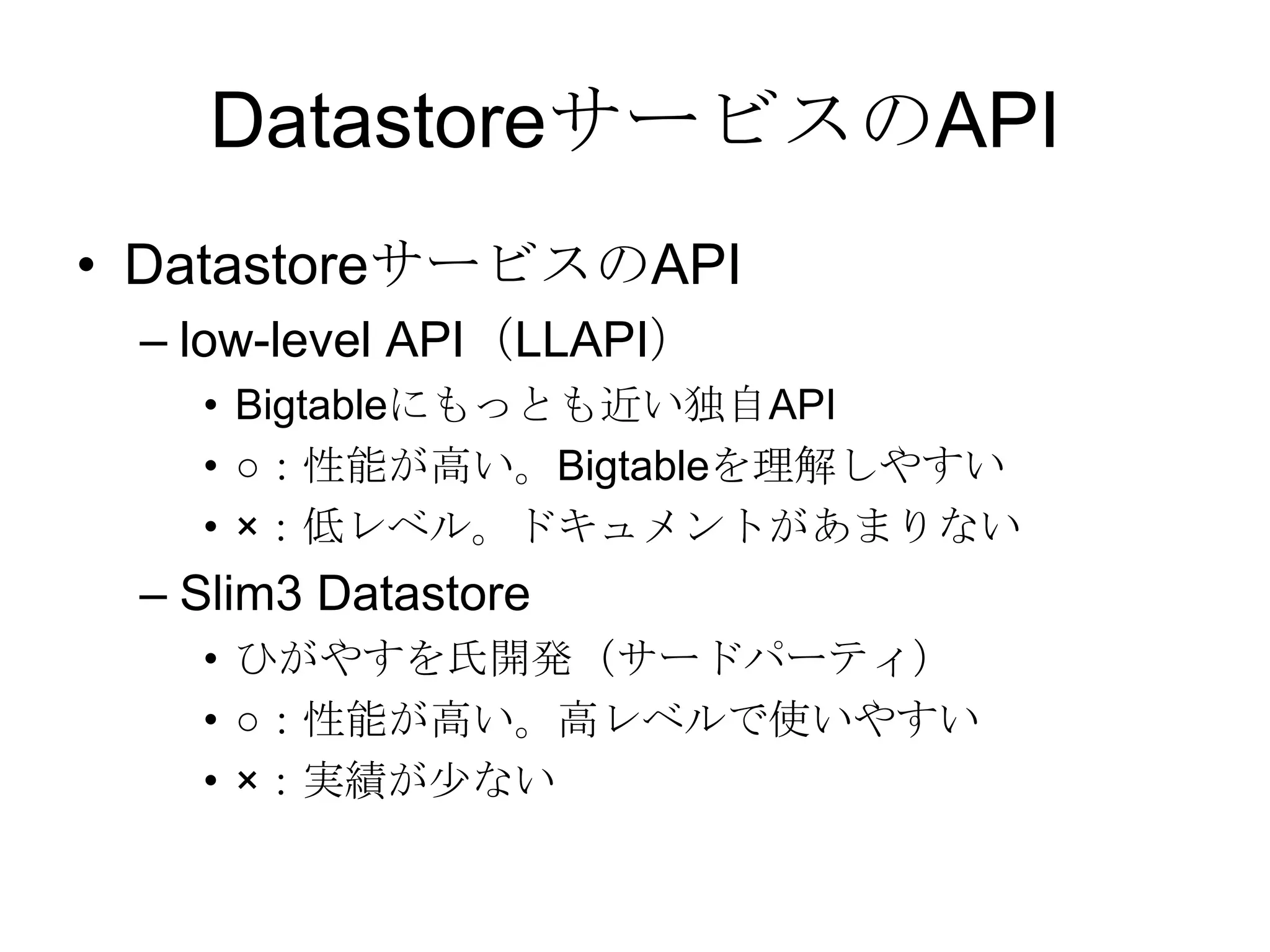 DatastoreサービスのAPIDatastoreサービスのAPIlow-level API（LLAPI）Bigtableにもっとも近い独自API○：性能が高い。Bigtableを理解しやすい×：低レベル。ドキュメントがあまりないSlim3 Datastoreひがやすを氏開発（サードパーティ）○：性能が高い。高レベルで使いやすい×：実績が少ない